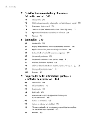 viii Contenido
7 Distribuciones muestrales y el teorema
del límite central 346
7.1 Introducción 346
7.2 Distribuciones muestrales relacionadas con la distribución normal 353
7.3 Teorema del límite central 370
7.4 Una demostración del teorema del límite central (opcional) 377
7.5 Aproximación normal a la distribución binomial 378
7.6 Resumen 385
8 Estimación 390
8.1 Introducción 390
8.2 Sesgo y error cuadrático medio de estimadores puntuales 392
8.3 Algunos estimadores puntuales insesgados comunes 396
8.4 Evaluación de la bondad de un estimador puntual 399
8.5 Intervalos de confianza 406
8.6 Intervalos de confianza en una muestra grande 411
8.7 Selección del tamaño muestral 421
8.8 Intervalos de confianza de una muestra pequeña para m y m1 − m2 425
8.9 Intervalos de confianza para s2
434
8.10 Resumen 437
9 Propiedades de los estimadores puntuales
y métodos de estimación 444
9.1 Introducción 444
9.2 Eficiencia relativa 445
9.3 Consistencia 448
9.4 Suficiencia 459
9.5 Teorema de Rao–Blackwell y estimación insesgada
de varianza mínima 464
9.6 Método de momentos 472
9.7 Método de máxima verosimilitud 476
9.8 Algunas propiedades de los estimadores de máxima verosimilitud
con muestras grandes (opcional) 483
9.9 Resumen 485
Preliminares.indd viii
Preliminares.indd viii 24/7/09 14:50:48
24/7/09 14:50:48
 