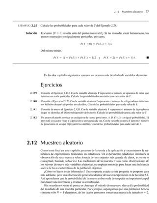 2.12 Muestreo aleatorio 77
EJEMPLO 2.25 Calcule las probabilidades para cada valor de Y del Ejemplo 2.24.
Solución El evento {Y = 0} resulta sólo del punto muestral E4. Si las monedas están balanceadas, los
puntos muestrales son igualmente probables; por tanto,
P(Y = 0) = P(E4) = 1/4.
Del mismo modo,
P(Y = 1) = P(E2) + P(E3) = 1/2 y P(Y = 2) = P(E1) = 1/4. Q
En los dos capítulos siguientes veremos un examen más detallado de variables aleatorias.
Ejercicios
2.139 Consulte el Ejercicio 2.112. Con la variable aleatoria Y represente al número de aparatos de radar que
detectan un avión particular. Calcule las probabilidades asociadas con cada valor de Y.
2.140 Consulte el Ejercicio 2.120. Con la variable aleatoria Y represente el número de refrigeradores defectuo-
sos hallados después de probar tres de ellos. Calcule las probabilidades para cada valor de Y.
2.141 Consulte de nuevo el Ejercicio 2.120. Con la variable aleatoria Y represente el número de la prueba en
la que se identifica el último refrigerador defectuoso. Calcule las probabilidades para cada valor de Y.
2.142 Un proyectil puede aterrizar en cualquiera de cuatro posiciones, A, B, C y D, con igual probabilidad. El
proyectil se usa dos veces y la posición se anota en cada vez. Con la variable aleatoria Y denote el número
de posiciones en las que el proyectil no aterrizó. Calcule las probabilidades para cada valor de Y.
2.12 Muestreo aleatorio
Como tema final en este capítulo pasamos de la teoría a la aplicación y examinamos la na-
turaleza de experimentos realizados en estadística. Un experimento estadístico involucra la
observación de una muestra seleccionada de un conjunto más grande de datos, existente o
conceptual, llamado población. Las mediciones de la muestra, vistas como observaciones de
los valores de una o más variables aleatorias, se emplean entonces para hacer una inferencia
acerca de las características de la población objetivo.
¿Cómo se hacen estas inferencias? Una respuesta exacta a esta pregunta se pospone para
más adelante, pero una observación general se deduce de nuestra exposición en la Sección 2.2.
Ahí aprendimos que la probabilidad de la muestra observada desempeña un importante papel
para hacer una inferencia y evaluar su credibilidad.
Sin extendernos sobre el punto, es claro que el método de muestreo afectará la probabilidad
del resultado de una muestra particular. Por ejemplo, supongamos que una población ficticia
contiene sólo N = 5 elementos, de los cuales pensamos tomar una muestra de tamaño n = 2.
W-cap-02.indd 77
W-cap-02.indd 77 27/7/09 01:58:25
27/7/09 01:58:25
 