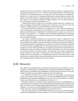 2.13 Resumen 79
restantes de la muestra. Si decidimos continuar hacia abajo de la página, el siguiente número
(inmediatamente abajo del 5) es un 2. Entonces nuestra segunda persona muestreada sería
el número 2. Continuando, llegamos a un 8 pero hay sólo siete elementos en la población.
Entonces el 8 se pasa por alto y continuamos bajando por la columna; aparecen entonces dos
números 5 pero ambos deben ser ignorados porque la persona 5 ya ha sido seleccionada. (La
ficha número 5 se ha retirado del montón.) Por último, llegamos a un 1 y nuestra muestra de
tres está completa con personas numeradas 5, 2 y 1.
Cualquier punto inicial se puede usar en una tabla de números aleatorios y podemos con-
tinuar en cualquier dirección desde el punto inicial. No obstante, si se ha de usar más de una
muestra en cualquier problema, cada una debe tener un punto inicial único.
En muchas situaciones la población es conceptual, como en una observación hecha du-
rante un experimento de laboratorio. Aquí la población se visualiza como las infinitamente
numerosas mediciones que se obtendrían si el experimento fuera a repetirse una y otra vez. Si
deseamos una muestra de n = 10 mediciones de esta población, repetiríamos el experimento
10 veces y esperaríamos que los resultados representen, con un grado razonable de aproxima-
ción, una muestra aleatoria.
Aun cuando el propósito principal de esta exposición fue aclarar el significado de una
muestra aleatoria, nos gustaría mencionar que algunas técnicas de muestreo son sólo parcial-
mente aleatorias. Por ejemplo, si deseamos determinar la preferencia electoral de la nación en
una elección presidencial, es probable que no escojamos una muestra aleatoria de la población
de votantes. Por pura casualidad, todos los votantes que aparezcan en la muestra podrían ser
sacados de una sola ciudad, San Francisco, por ejemplo, que no podría ser representativa de
la población de todos los votantes de Estados Unidos. Preferiríamos una selección aleatoria
de votantes provenientes de distritos políticos más pequeños, quizá estados, asignando un
número específico a cada estado. La información de las submuestras seleccionadas al azar
sacadas de los estados respectivos se combinaría para formar una predicción respecto a toda
la población de votantes del país. En general, deseamos seleccionar una muestra para obtener
una cantidad específica de información a un costo mínimo.
2.13 Resumen
Este capítulo se ha ocupado de dar un modelo para la repetición de un experimento y, en con-
secuencia, un modelo para las distribuciones de frecuencia de población del Capítulo 1. La
adquisición de una distribución de probabilidad es el primer paso para formar una teoría que
modele la realidad y para desarrollar la maquinaria para hacer inferencias.
Un experimento se definió como el proceso de hacer una observación. Los conceptos de
evento, evento simple, espacio muestral y los axiomas de probabilidad han dado un modelo
probabilístico para calcular la probabilidad de un evento. Los eventos numéricos y la defini-
ción de una variable aleatoria se introdujeron en la Sección 2.11.
Inherente al modelo es el método de punto muestral para calcular la probabilidad de un
evento (Sección 2.5). Las reglas de conteo útiles para aplicar el método de punto muestral se estu-
diaron en la Sección 2.6. El concepto de probabilidad condicional, las operaciones de álgebra de
conjuntos, así como las leyes de probabilidad ponen el escenario para el método de composi-
ción de evento para calcular la probabilidad de un evento (Sección 2.9).
¿De qué valor es la teoría de probabilidad? Proporciona la teoría y las herramientas para
calcular las probabilidades de eventos numéricos y por tanto las distribuciones de probabili-
W-cap-02.indd 79
W-cap-02.indd 79 27/7/09 01:58:25
27/7/09 01:58:25
 