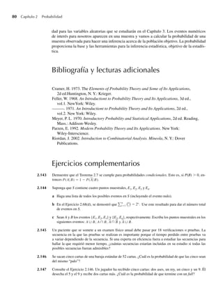 80 Capítulo 2 Probabilidad
dad para las variables aleatorias que se estudiarán en el Capítulo 3. Los eventos numéricos
de interés para nosotros aparecen en una muestra y vamos a calcular la probabilidad de una
muestra observada para hacer una inferencia acerca de la población objetivo. La probabilidad
proporciona la base y las herramientas para la inferencia estadística, objetivo de la estadís-
tica.
Bibliografía y lecturas adicionales
Ejercicios complementarios
2.143 Demuestre que el Teorema 2.7 se cumple para probabilidades condicionales. Esto es, si P(B)  0, en-
tonces P(A B) = 1 − P(A B).
2.144 Suponga que S contiene cuatro puntos muestrales, E1, E2, E3 y E4.
a Haga una lista de todos los posibles eventos en S (incluyendo el evento nulo).
b En el Ejercicio 2.68(d), se demostró que
n
i=1
n
i
= 2n
. Use este resultado para dar el número total
de eventos en S.
c Sean A y B los eventos {E1, E2, E3} y {E2, E4}, respectivamente. Escriba los puntos muestrales en los
siguientes eventos: A∪ B, A∩ B, A∩ B y A∪ B.
2.145 Un paciente que se somete a un examen físico anual debe pasar por 18 verificaciones o pruebas. La
secuencia en la que las pruebas se realizan es importante porque el tiempo perdido entre pruebas va
a variar dependiendo de la secuencia. Si una experta en eficiencia fuera a estudiar las secuencias para
hallar la que requirió menor tiempo, ¿cuántas secuencias estarían incluidas en su estudio si todas las
posibles secuencias fueran admisibles?
2.146 Se sacan cinco cartas de una baraja estándar de 52 cartas. ¿Cuál es la probabilidad de que las cinco sean
del mismo “palo”?
2.147 Consulte el Ejercicio 2.146. Un jugador ha recibido cinco cartas: dos ases, un rey, un cinco y un 9. Él
desecha el 5 y el 9 y recibe dos cartas más. ¿Cuál es la probabilidad de que termine con un full?
Cramer, H. 1973. The Elements of Probability Theory and Some of Its Applications,
2d ed.Huntington, N. Y.: Krieger.
Feller, W. 1968. An Introductiont to Probability Theory and Its Applications, 3d ed.,
vol.1. NewYork: Wiley.
———. 1971. An Introductiont to Probability Theory and Its Applications, 2d ed.,
vol.2. New York: Wiley.
Meyer, P. L. 1970. Introductory Probability and Statistical Applications, 2d ed. Reading,
Mass.: Addison-Wesley.
Parzen, E. 1992. Modern Probability Theory and Its Applications. New York:
Wiley-Interscience.
Riordan, J. 2002. Introduction to Combinatorial Analysis. Mineola, N. Y.: Dover
Publications.
W-cap-02.indd 80
W-cap-02.indd 80 27/7/09 01:58:25
27/7/09 01:58:25
 