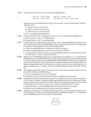 Ejercicios complementarios 85
2.175 Se dice tres eventos, A, B y C que son mutuamente independientes si
P(A ∩B) = P(A) × P(B), P(B ∩C) = P(B) × P(C),
P(A ∩C) = P(A) × P(C), P(A ∩B ∩C) = P(A) × P(B) × P(C).
Suponga que una moneda balanceada se lanza al aire dos veces, de manera independiente. Defina los
siguientes eventos:
A: aparece una cara en el primer tiro.
B: aparece una cara en el segundo tiro.
C: ambos tiros dan el mismo resultado.
¿A, B y C son mutuamente independientes?
2.176 Consulte el Ejercicio 2.175 y suponga que los eventos A, B y C son mutuamente independientes.
a Demuestre que (A ∪ B) y C son independientes.
b Demuestre que A y (B ∩ C) son independientes.
2.177 Consulte el Ejercicio 2.90(b) donde un amigo dijo que si hay 1 en 50 probabilidades de lesión en un solo
salto, entonces hay un 100% de probabilidad de lesión si un paracaidista salta 50 veces. Suponga que
los resultados de saltos repetidos son mutuamente independientes.
a ¿Cuál es la probabilidad de que se completen 50 saltos sin una lesión?
b ¿Cuál es la probabilidad de que ocurra al menos una lesión en 50 saltos?
c ¿Cuál es el número máximo de saltos, n, que el paracaidista puede hacer si la probabilidad es al me-
nos .60 de que los n saltos se completen sin lesión?
*2.178 Suponga que la probabilidad de exposición a la gripe durante una epidemia es .6. La experiencia ha
demostrado que un suero tiene 80% de éxito para prevenir que una persona inoculada contraiga la gripe
si se expone a ella. Una persona no inoculada enfrenta una probabilidad de .90 de contraer la gripe si se
expone a ella. Dos personas, una inoculada y otra no, realizan un trabajo altamente especializado en un
negocio. Suponga que no están en el mismo lugar, no están en contacto con las mismas personas y no
pueden contagiarse entre sí a la gripe. ¿Cuál es la probabilidad de que al menos una de ellas se enfer-
me?
*2.179 Dos jugadores apuestan $1 cada uno en los tiros sucesivos al aire de una moneda. Cada uno tiene una
banca de $6. ¿Cuál es la probabilidad de que
a salgan a mano después de seis tiros de la moneda?,
b un jugador, Jones, por ejemplo, gane todo el dinero en el décimo tiro de la moneda?
*2.180 Suponga que las calles de una ciudad son trazadas en una cuadrícula con calles corriendo de norte a sur
y de este a oeste. Considere el siguiente esquema para patrullar una zona de 16 manzanas por 16 man-
zanas. Un oficial empieza a caminar en el crucero del centro de la zona. En la esquina de cada manzana
el oficial elige al azar ir al norte, sur, este u oeste. ¿Cuál es la probabilidad de que el oficial
a llegue al límite de la zona de patrullaje después de caminar las primeras 8 manzanas?,
b regrese al punto de partida después de caminar exactamente 4 manzanas?,
*2.181 Suponga que n pelotas que no se pueden distinguir unas de otras se van a acomodar en N cajas que sí se
pueden distinguir, de modo que cada arreglo distinguible sea igualmente probable. Si n ≥ N, demuestre
que la probabilidad de que no haya una caja vacía está dada por
n − 1
N − 1
N + n − 1
N − 1
.
W-cap-02.indd 85
W-cap-02.indd 85 27/7/09 01:58:26
27/7/09 01:58:26
 