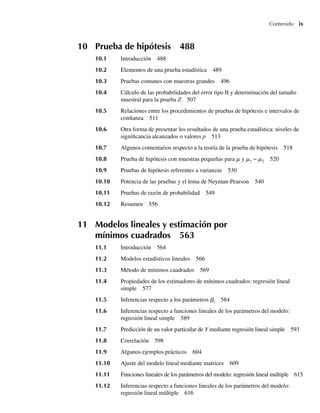 Contenido ix
10 Prueba de hipótesis 488
10.1 Introducción 488
10.2 Elementos de una prueba estadística 489
10.3 Pruebas comunes con muestras grandes 496
10.4 Cálculo de las probabilidades del error tipo II y determinación del tamaño
muestral para la prueba Z 507
10.5 Relaciones entre los procedimientos de pruebas de hipótesis e intervalos de
confianza 511
10.6 Otra forma de presentar los resultados de una prueba estadística: niveles de
significancia alcanzados o valores p 513
10.7 Algunos comentarios respecto a la teoría de la prueba de hipótesis 518
10.8 Prueba de hipótesis con muestras pequeñas para m y m1 − m2 520
10.9 Pruebas de hipótesis referentes a varianzas 530
10.10 Potencia de las pruebas y el lema de Neyman-Pearson 540
10.11 Pruebas de razón de probabilidad 549
10.12 Resumen 556
11 Modelos lineales y estimación por
mínimos cuadrados 563
11.1 Introducción 564
11.2 Modelos estadísticos lineales 566
11.3 Método de mínimos cuadrados 569
11.4 Propiedades de los estimadores de mínimos cuadrados: regresión lineal
simple 577
11.5 Inferencias respecto a los parámetros bi 584
11.6 Inferencias respecto a funciones lineales de los parámetros del modelo:
regresión lineal simple 589
11.7 Predicción de un valor particular de Y mediante regresión lineal simple 593
11.8 Correlación 598
11.9 Algunos ejemplos prácticos 604
11.10 Ajuste del modelo lineal mediante matrices 609
11.11 Funciones lineales de los parámetros del modelo: regresión lineal múltiple 615
11.12 Inferencias respecto a funciones lineales de los parámetros del modelo:
regresión lineal múltiple 616
Preliminares.indd ix
Preliminares.indd ix 24/7/09 14:50:48
24/7/09 14:50:48
 