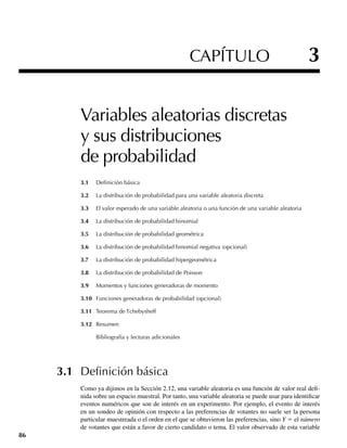 CAPÍTULO 3
Variables aleatorias discretas
y sus distribuciones
de probabilidad
3.1 Deﬁnición básica
3.2 La distribución de probabilidad para una variable aleatoria discreta
3.3 El valor esperado de una variable aleatoria o una función de una variable aleatoria
3.4 La distribución de probabilidad binomial
3.5 La distribución de probabilidad geométrica
3.6 La distribución de probabilidad binomial negativa (opcional)
3.7 La distribución de probabilidad hipergeométrica
3.8 La distribución de probabilidad de Poisson
3.9 Momentos y funciones generadoras de momento
3.10 Funciones generadoras de probabilidad (opcional)
3.11 Teorema de Tchebysheff
3.12 Resumen
Bibliografía y lecturas adicionales
3.1 Deﬁnición básica
Como ya dijimos en la Sección 2.12, una variable aleatoria es una función de valor real defi-
nida sobre un espacio muestral. Por tanto, una variable aleatoria se puede usar para identificar
eventos numéricos que son de interés en un experimento. Por ejemplo, el evento de interés
en un sondeo de opinión con respecto a las preferencias de votantes no suele ser la persona
particular muestreada o el orden en el que se obtuvieron las preferencias, sino Y = el número
de votantes que están a favor de cierto candidato o tema. El valor observado de esta variable
86
W-cap-03.indd 86
W-cap-03.indd 86 27/7/09 02:01:54
27/7/09 02:01:54
 