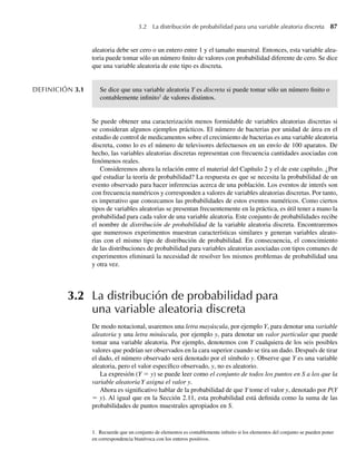 aleatoria debe ser cero o un entero entre 1 y el tamaño muestral. Entonces, esta variable alea-
toria puede tomar sólo un número finito de valores con probabilidad diferente de cero. Se dice
que una variable aleatoria de este tipo es discreta.
DEFINICIÓN 3.1 Se dice que una variable aleatoria Y es discreta si puede tomar sólo un número finito o
contablemente infinito1
de valores distintos.
Se puede obtener una caracterización menos formidable de variables aleatorias discretas si
se consideran algunos ejemplos prácticos. El número de bacterias por unidad de área en el
estudio de control de medicamentos sobre el crecimiento de bacterias es una variable aleatoria
discreta, como lo es el número de televisores defectuosos en un envío de 100 aparatos. De
hecho, las variables aleatorias discretas representan con frecuencia cantidades asociadas con
fenómenos reales.
Consideremos ahora la relación entre el material del Capítulo 2 y el de este capítulo. ¿Por
qué estudiar la teoría de probabilidad? La respuesta es que se necesita la probabilidad de un
evento observado para hacer inferencias acerca de una población. Los eventos de interés son
con frecuencia numéricos y corresponden a valores de variables aleatorias discretas. Por tanto,
es imperativo que conozcamos las probabilidades de estos eventos numéricos. Como ciertos
tipos de variables aleatorias se presentan frecuentemente en la práctica, es útil tener a mano la
probabilidad para cada valor de una variable aleatoria. Este conjunto de probabilidades recibe
el nombre de distribución de probabilidad de la variable aleatoria discreta. Encontraremos
que numerosos experimentos muestran características similares y generan variables aleato-
rias con el mismo tipo de distribución de probabilidad. En consecuencia, el conocimiento
de las distribuciones de probabilidad para variables aleatorias asociadas con tipos comunes de
experimentos eliminará la necesidad de resolver los mismos problemas de probabilidad una
y otra vez.
3.2 La distribución de probabilidad para
una variable aleatoria discreta
De modo notacional, usaremos una letra mayúscula, por ejemplo Y, para denotar una variable
aleatoria y una letra minúscula, por ejemplo y, para denotar un valor particular que puede
tomar una variable aleatoria. Por ejemplo, denotemos con Y cualquiera de los seis posibles
valores que podrían ser observados en la cara superior cuando se tira un dado. Después de tirar
el dado, el número observado será denotado por el símbolo y. Observe que Y es una variable
aleatoria, pero el valor específico observado, y, no es aleatorio.
La expresión (Y = y) se puede leer como el conjunto de todos los puntos en S a los que la
variable aleatoria Y asigna el valor y.
Ahora es significativo hablar de la probabilidad de que Y tome el valor y, denotado por P(Y
= y). Al igual que en la Sección 2.11, esta probabilidad está definida como la suma de las
probabilidades de puntos muestrales apropiados en S.
3.2 La distribución de probabilidad para una variable aleatoria discreta 87
1. Recuerde que un conjunto de elementos es contablemente infinito si los elementos del conjunto se pueden poner
en correspondencia biunívoca con los enteros positivos.
W-cap-03.indd 87
W-cap-03.indd 87 27/7/09 02:01:54
27/7/09 02:01:54
 
