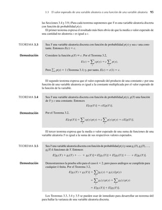 las Secciones 3.4 y 3.9.) Para cada teorema suponemos que Y es una variable aleatoria discreta
con función de probabilidad p(y).
El primer teorema expresa el resultado más bien obvio de que la media o valor esperado de
una cantidad no aleatoria c es igual a c.
TEOREMA 3.3 Sea Y una variable aleatoria discreta con función de probabilidad p(y) y sea c una cons-
tante. Entonces E(c) = c.
Demostración Considere la función g(Y) ≡ c. Por el Teorema 3.2,
E(c) =
y
cp(y) = c
y
p(y).
Pero y p(y) = 1 (Teorema 3.1) y, por tanto, E(c) = c(1) = c.
El segundo teorema expresa que el valor esperado del producto de una constante c por una
función de una variable aleatoria es igual a la constante multiplicada por el valor esperado de
la función de la variable.
TEOREMA 3.4 Sea Y una variable aleatoria discreta con función de probabilidad p(y), g(Y) una función
de Y y c una constante. Entonces
E[cg(Y)] = cE[g(Y)].
Por el Teorema 3.2,
E[cg(Y)] =
y
cg(y) p(y) = c
y
g(y) p(y) = cE[g(Y)].
El tercer teorema expresa que la media o valor esperado de una suma de funciones de una
variable aleatoria Y es igual a la suma de sus respectivos valores esperados.
TEOREMA 3.5 SeaYunavariablealeatoriadiscretaconfuncióndeprobabilidadp(y)yseang1(Y),g2(Y),…,
gk(Y) k funciones de Y. Entonces
E[g1(Y) + g2(Y) + + +
gk(Y)]=E[g1(Y)] + E[g2(Y)] + E[gk(Y)].
. . .
Demostración Demostraremos la prueba sólo para el caso k = 2, pero pasos análogos se cumplirán para
cualquier k finita. Por el Teorema 3.2,
E[g1(Y) + g2(Y)] =
y
[g1(y) + g2(y)]p(y)
=
y
g1(y) p(y) +
y
g2(y) p(y)
= E[g1(Y)] + E[g2(Y)].
Los Teoremas 3.3, 3.4 y 3.5 se pueden usar de inmediato para desarrollar un teorema útil
para hallar la varianza de una variable aleatoria discreta.
3.3 El valor esperado de una variable aleatoria o una función de una variable aleatoria 95
Demostración
W-cap-03.indd 95
W-cap-03.indd 95 27/7/09 02:01:56
27/7/09 02:01:56
 