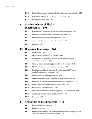 x Contenido
11.13 Predicción de un valor particular de Y mediante regresión múltiple 622
11.14 Una prueba para H0: bg+1 = bg+2 = ⋅ ⋅ ⋅ = bk = 0 624
11.15 Resumen y conclusiones 633
12 Consideraciones al diseñar
experimentos 640
12.1 Los elementos que afectan la información en una muestra 640
12.2 Diseño de experimentos para aumentar la precisión 641
12.3 El experimento de observaciones pareadas 644
12.4 Algunos diseños experimentales elementales 651
12.5 Resumen 657
13 El análisis de varianza 661
13.1 Introducción 661
13.2 Procedimiento del análisis de varianza 662
13.3 Comparación de más de dos medias: análisis de varianza para
un diseño de un factor 667
13.4 Tabla de análisis de varianza para un diseño de un factor 671
13.5 Modelo estadístico para el diseño de un factor 677
13.6 Prueba de aditividad de las sumas de cuadrados y E(MST) para
un diseño de un factor (opcional) 679
13.7 Estimación en un diseño de un factor 681
13.8 Modelo estadístico para el diseño de bloques aleatorizado 686
13.9 El análisis de varianza para el diseño de bloques aleatorizado 688
13.10 Estimación en el diseño de bloques aleatorizado 695
13.11 Selección del tamaño muestral 696
13.12 Intervalos de confianza simultáneos para más de un parámetro 698
13.13 Análisis de varianza usando modelos lineales 701
13.14 Resumen 705
14 Análisis de datos categóricos 713
14.1 Descripción del experimento 713
14.2 Prueba ji cuadrada 714
14.3 Prueba de una hipótesis con respecto a probabilidades especificadas por
celda: una prueba de la bondad de ajuste 716
Preliminares.indd x
Preliminares.indd x 24/7/09 14:50:48
24/7/09 14:50:48
 