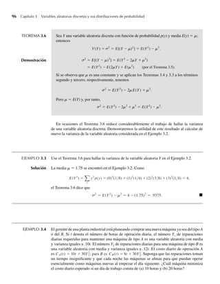 96 Capítulo 3 Variables aleatorias discretas y sus distribuciones de probabilidad
TEOREMA 3.6 Sea Y una variable aleatoria discreta con función de probabilidad p(y) y media E(y) = m;
entonces
V (Y) = 2
= E[(Y – m)2
] = E(Y2
) – m2
.
2
= E[(Y – m)2
] = E(Y2
– 2mY + m2
)
= E(Y2
) – E(2mY) + E(m2
) (por el Teorema 3.5).
s
s
Demostración
Si se observa que m es una constante y se aplican los Teoremas 3.4 y 3.3 a los términos
segundo y tercero, respectivamente, tenemos
2
= E(Y2
) – 2mE(Y) + m2
.
s
Pero m = E(Y) y, por tanto,
2
= E(Y2
) – 2m2
+ m2
= E(Y2
) – m2
.
s
En ocasiones el Teorema 3.6 reduce considerablemente el trabajo de hallar la varianza
de una variable aleatoria discreta. Demostraremos la utilidad de este resultado al calcular de
nuevo la varianza de la variable aleatoria considerada en el Ejemplo 3.2.
EJEMPLO 3.3 Use el Teorema 3.6 para hallar la varianza de la variable aleatoria Y en el Ejemplo 3.2.
Solución La media m = 1.75 se encontró en el Ejemplo 3.2. Como
E(Y2
) =
y
y2
p(y) = (0)2
(1/8) + (1)2
(1/4) + (2)2
(3/8) + (3)2
(1/4) = 4,
el Teorema 3.6 dice que
2
= E(Y2
) – –
m2
= 4 (1.75)2
= .9375.
s Q
EJEMPLO 3.4 El gerente de una planta industrial está planeando comprar una nueva máquina ya sea del tipo A
o del B. Si t denota el número de horas de operación diaria, el número Y1 de reparaciones
diarias requeridas para mantener una máquina de tipo A es una variable aleatoria con media
y varianza iguales a .10t. El número Y2 de reparaciones diarias para una máquina de tipo B es
una variable aleatoria con media y varianza iguales a .12t. El costo diario de operación A
es CA(t) = 10t + 30Y2
1; para B es CB(t) = 8t + 30Y2
2. Suponga que las reparaciones toman
un tiempo insignificante y que cada noche las máquinas se afinan para que puedan operar
esencialmente como máquinas nuevas al empezar el día siguiente. ¿Cuál máquina minimiza
el costo diario esperado si un día de trabajo consta de (a) 10 horas y (b) 20 horas?
W-cap-03.indd 96
W-cap-03.indd 96 27/7/09 02:01:57
27/7/09 02:01:57
 