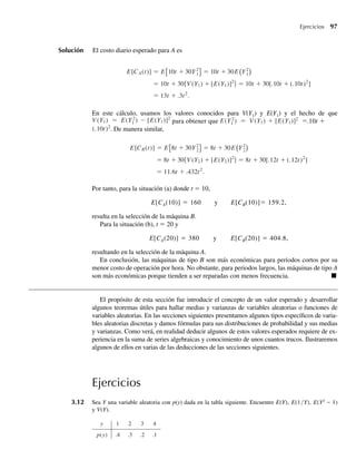 Solución El costo diario esperado para A es
E[CA(t)] = E 10t + 30Y2
1 = 10t + 30E Y2
1
= 10t + 30{V (Y1) + [E(Y1)]2
} = 10t + 30[.10t + (.10t)2
]
= 13t + .3t2
.
En este cálculo, usamos los valores conocidos para V(Y1) y E(Y1) y el hecho de que
V (Y1) = E(Y2
1 ) – [E(Y1)]2
para obtener que E(Y2
1 ) = V (Y1) + [E(Y1)]2
=.10t +
(.10t)2
. De manera similar,
E[CB(t)] = E 8t + 30Y2
2 = 8t + 30E Y2
2
= 8t + 30{V (Y2) + [E(Y2)]2
} = 8t + 30[.12t + (.12t)2
]
= 11.6t + .432t2
.
Por tanto, para la situación (a) donde t = 10,
E[CA(10)] = 160 y E[CB(10)]= 159.2,
resulta en la selección de la máquina B.
Para la situación (b), t = 20 y
E[CA(20)] = 380 y E[CB(20)] = 404.8,
resultando en la selección de la máquina A.
En conclusión, las máquinas de tipo B son más económicas para periodos cortos por su
menor costo de operación por hora. No obstante, para periodos largos, las máquinas de tipo A
son más económicas porque tienden a ser reparadas con menos frecuencia. Q
El propósito de esta sección fue introducir el concepto de un valor esperado y desarrollar
algunos teoremas útiles para hallar medias y varianzas de variables aleatorias o funciones de
variables aleatorias. En las secciones siguientes presentamos algunos tipos específicos de varia-
bles aleatorias discretas y damos fórmulas para sus distribuciones de probabilidad y sus medias
y varianzas. Como verá, en realidad deducir algunos de estos valores esperados requiere de ex-
periencia en la suma de series algebraicas y conocimiento de unos cuantos trucos. Ilustraremos
algunos de ellos en varias de las deducciones de las secciones siguientes.
Ejercicios
3.12 Sea Y una variable aleatoria con p(y) dada en la tabla siguiente. Encuentre E(Y), E(1/Y), E(Y2
– 1)
y V(Y).
y 1 2 3 4
p(y) .4 .3 .2 .1
Ejercicios 97
W-cap-03.indd 97
W-cap-03.indd 97 27/7/09 02:01:58
27/7/09 02:01:58
 