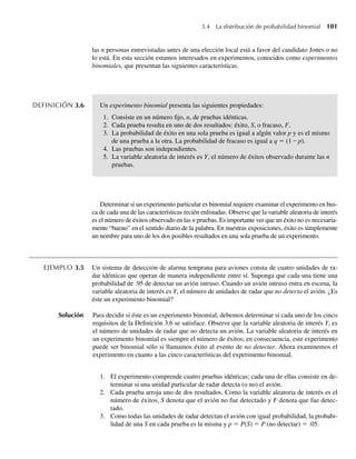las n personas entrevistadas antes de una elección local está a favor del candidato Jones o no
lo está. En esta sección estamos interesados en experimentos, conocidos como experimentos
binomiales, que presentan las siguientes características.
DEFINICIÓN 3.6 Un experimento binomial presenta las siguientes propiedades:
1. Consiste en un número fijo, n, de pruebas idénticas.
2. Cada prueba resulta en uno de dos resultados: éxito, S, o fracaso, F.
3. La probabilidad de éxito en una sola prueba es igual a algún valor p y es el mismo
de una prueba a la otra. La probabilidad de fracaso es igual a q = (1 – p).
4. Las pruebas son independientes.
5. La variable aleatoria de interés es Y, el número de éxitos observado durante las n
pruebas.
Determinar si un experimento particular es binomial requiere examinar el experimento en bus-
ca de cada una de las características recién enlistadas. Observe que la variable aleatoria de interés
es el número de éxitos observado en las n pruebas. Es importante ver que un éxito no es necesaria-
mente “bueno” en el sentido diario de la palabra. En nuestras exposiciones, éxito es simplemente
un nombre para uno de los dos posibles resultados en una sola prueba de un experimento.
EJEMPLO 3.5 Un sistema de detección de alarma temprana para aviones consta de cuatro unidades de ra-
dar idénticas que operan de manera independiente entre sí. Suponga que cada una tiene una
probabilidad de .95 de detectar un avión intruso. Cuando un avión intruso entra en escena, la
variable aleatoria de interés es Y, el número de unidades de radar que no detecta el avión. ¿Es
éste un experimento binomial?
Solución Para decidir si éste es un experimento binomial, debemos determinar si cada uno de los cinco
requisitos de la Definición 3.6 se satisface. Observe que la variable aleatoria de interés Y, es
el número de unidades de radar que no detecta un avión. La variable aleatoria de interés en
un experimento binomial es siempre el número de éxitos; en consecuencia, este experimento
puede ser binomial sólo si llamamos éxito al evento de no detectar. Ahora examinemos el
experimento en cuanto a las cinco características del experimento binomial.
1. El experimento comprende cuatro pruebas idénticas; cada una de ellas consiste en de-
terminar si una unidad particular de radar detecta (o no) el avión.
2. Cada prueba arroja uno de dos resultados. Como la variable aleatoria de interés es el
número de éxitos, S denota que el avión no fue detectado y F denota que fue detec-
tado.
3. Como todas las unidades de radar detectan el avión con igual probabilidad, la probabi-
lidad de una S en cada prueba es la misma y p = P(S) = P (no detectar) = .05.
3.4 La distribución de probabilidad binomial 101
W-cap-03.indd 101
W-cap-03.indd 101 27/7/09 02:01:59
27/7/09 02:01:59
 