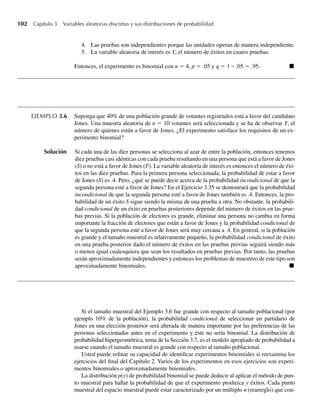 102 Capítulo 3 Variables aleatorias discretas y sus distribuciones de probabilidad
4. Las pruebas son independientes porque las unidades operan de manera independiente.
5. La variable aleatoria de interés es Y, el número de éxitos en cuatro pruebas.
Entonces, el experimento es binomial con n = 4, p = .05 y q = 1 – .05 = .95. Q
EJEMPLO 3.6 Suponga que 40% de una población grande de votantes registrados está a favor del candidato
Jones. Una muestra aleatoria de n = 10 votantes será seleccionada y se ha de observar Y, el
número de quienes están a favor de Jones. ¿El experimento satisface los requisitos de un ex-
perimento binomial?
Solución Si cada una de las diez personas se selecciona al azar de entre la población, entonces tenemos
diez pruebas casi idénticas con cada prueba resultando en una persona que está a favor de Jones
(S) o no está a favor de Jones (F). La variable aleatoria de interés es entonces el número de éxi-
tos en las diez pruebas. Para la primera persona seleccionada, la probabilidad de estar a favor
de Jones (S) es .4. Pero, ¿qué se puede decir acerca de la probabilidad incondicional de que la
segunda persona esté a favor de Jones? En el Ejercicio 3.35 se demostrará que la probabilidad
incondicional de que la segunda persona esté a favor de Jones también es .4. Entonces, la pro-
babilidad de un éxito S sigue siendo la misma de una prueba a otra. No obstante, la probabili-
dad condicional de un éxito en pruebas posteriores depende del número de éxitos en las prue-
bas previas. Si la población de electores es grande, eliminar una persona no cambia en forma
importante la fracción de electores que están a favor de Jones y la probabilidad condicional de
que la segunda persona esté a favor de Jones será muy cercana a .4. En general, si la población
es grande y el tamaño muestral es relativamente pequeño, la probabilidad condicional de éxito
en una prueba posterior dado el número de éxitos en las pruebas previas seguirá siendo más
o menos igual cualesquiera que sean los resultados en pruebas previas. Por tanto, las pruebas
serán aproximadamente independientes y entonces los problemas de muestreo de este tipo son
aproximadamente binomiales. Q
Si el tamaño muestral del Ejemplo 3.6 fue grande con respecto al tamaño poblacional (por
ejemplo 10% de la población), la probabilidad condicional de seleccionar un partidario de
Jones en una elección posterior será alterada de manera importante por las preferencias de las
personas seleccionadas antes en el experimento y éste no sería binomial. La distribución de
probabilidad hipergeométrica, tema de la Sección 3.7, es el modelo apropiado de probabilidad a
usarse cuando el tamaño muestral es grande con respecto al tamaño poblacional.
Usted puede refinar su capacidad de identificar experimentos binomiales si reexamina los
ejercicios del final del Capítulo 2. Varios de los experimentos en esos ejercicios son experi-
mentos binomiales o aproximadamente binomiales.
La distribución p(y) de probabilidad binomial se puede deducir al aplicar el método de pun-
to muestral para hallar la probabilidad de que el experimento produzca y éxitos. Cada punto
muestral del espacio muestral puede estar caracterizado por un múltiplo n (rearreglo) que con-
W-cap-03.indd 102
W-cap-03.indd 102 27/7/09 02:01:59
27/7/09 02:01:59
 
