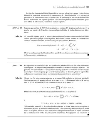 La distribución de probabilidad binomial tiene muchas aplicaciones porque el experimento
binomial se presenta al muestrear defectos en control de calidad industrial, en el muestreo de
preferencia de los consumidores o en poblaciones de votantes y en muchas otras situaciones
físicas. Ilustraremos con algunos ejemplos. Otros modelos prácticos aparecerán en los ejerci-
cios al final de esta sección y también al final del capítulo.
EJEMPLO 3.7 Suponga que un lote de 5000 fusibles eléctricos contiene 5% de piezas defectuosas. Si se
prueba una muestra de 5 fusibles, encuentre la probabilidad de hallar al menos uno defec-
tuoso.
Solución Es razonable suponer que Y, el número observado de defectuosos, tiene una distribución bi-
nomial aproximada porque el lote es grande. Retirar unos cuantos fusibles no cambia lo sufi-
ciente la composición de los restantes como para preocuparnos. Entonces,
P(al menos uno defectuoso) = 1 − p(0) = 1 −
5
0
p0
q5
= 1 − (.95)5
= 1 − .774 = .226.
Observe que hay una probabilidad más bien grande de ver al menos uno defectuoso, aun cuan-
do la muestra sea muy pequeña. Q
EJEMPLO 3.8 La experiencia ha demostrado que 30% de todas las personas afectadas por cierta enfermedad
se recuperan. Una empresa fabricante de medicamentos ha inventado una nueva medicina. Diez
personas con la enfermedad se seleccionaron al azar y recibieron la medicina; nueve se recupe-
raron al poco tiempo. Suponga que la medicina no es eficaz en absoluto. ¿Cuál es la probabili-
dad de que se recuperen al menos nueve de entre diez que recibieron la medicina?
Solución Denote con Y el número de personas que se recuperan. Si la medicina no funciona, la probabi-
lidad de que una sola persona enferma se recupere es p = .3. Entonces el número de pruebas
es n = 10 y la probabilidad de que exactamente nueve se recuperen es
P(Y = 9) = p(9) =
10
9
(.3)9
(.7) = .000138.
Del mismo modo, la probabilidad de que exactamente diez se recuperen es
P(Y = 10) = p(10) =
10
10
(.3)10
(.7)0
= .000006,
y
P(Y ≥ 9) = p(9) + p(10) = .000138 + .000006 = .000144.
Si la medicina no es eficaz, la probabilidad de observar al menos nueve que se recuperen es
sumamente pequeña. Si administramos la medicina a diez personas y observamos que al menos
nueve se recuperan, entonces (1) la medicina no sirve y hemos observado un evento raro o bien
(2) la medicina es en verdad útil para curar la enfermedad. Nos apegamos a la conclusión 2.
Q
3.4 La distribución de probabilidad binomial 105
W-cap-03.indd 105
W-cap-03.indd 105 27/7/09 02:01:59
27/7/09 02:01:59
 
