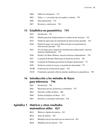 Contenido xi
14.4 Tablas de contingencia 721
14.5 Tablas r × c con totales fijos de renglón o columna 729
14.6 Otras aplicaciones 734
14.7 Resumen y conclusiones 736
15 Estadística no paramétrica 741
15.1 Introducción 741
15.2 Modelo general de desplazamiento (o cambio) de dos muestras 742
15.3 Prueba de signos para un experimento de observaciones pareadas 744
15.4 Prueba de rangos con signo de Wilcoxon para un experimento de
observaciones pareadas 750
15.5 Uso de rangos para comparar dos distribuciones poblacionales: muestras
aleatorias independientes 755
15.6 Prueba U de Mann–Whitney: muestras aleatorias independientes 758
15.7 La prueba de Kruskal–Wallis para un diseño de un factor 765
15.8 La prueba de Friedman para diseños de bloques aleatorizados 771
15.9 Prueba de corridas de ensayo: una prueba de aleatoriedad 777
15.10 Coeficiente de correlación de rangos 783
15.11 Comentarios generales sobre las pruebas estadísticas no paramétricas 789
16 Introducción a los métodos de Bayes
para inferencia 796
16.1 Introducción 796
16.2 Bayesianos previos, posteriores y estimadores 797
16.3 Intervalos creíbles de Bayes 808
16.4 Pruebas de hipótesis de Bayes 813
16.5 Resumen y comentarios adicionales 816
Apéndice 1 Matrices y otros resultados
matemáticos útiles 821
A1.1 Matrices y álgebra de matrices 821
A1.2 Suma de matrices 822
A1.3 Multiplicación de una matriz por un número real 823
A1.4 Multiplicación de matrices 823
Preliminares.indd xi
Preliminares.indd xi 24/7/09 14:50:48
24/7/09 14:50:48
 