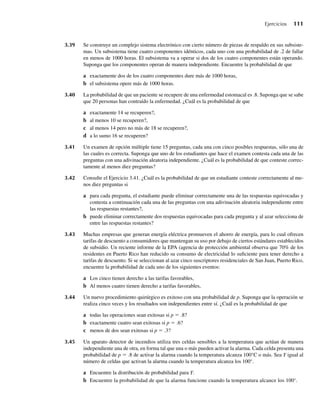 3.39 Se construye un complejo sistema electrónico con cierto número de piezas de respaldo en sus subsiste-
mas. Un subsistema tiene cuatro componentes idénticos, cada uno con una probabilidad de .2 de fallar
en menos de 1000 horas. El subsistema va a operar si dos de los cuatro componentes están operando.
Suponga que los componentes operan de manera independiente. Encuentre la probabilidad de que
a exactamente dos de los cuatro componentes dure más de 1000 horas,
b el subsistema opere más de 1000 horas.
3.40 La probabilidad de que un paciente se recupere de una enfermedad estomacal es .8. Suponga que se sabe
que 20 personas han contraído la enfermedad. ¿Cuál es la probabilidad de que
a exactamente 14 se recuperen?,
b al menos 10 se recuperen?,
c al menos 14 pero no más de 18 se recuperen?,
d a lo sumo 16 se recuperen?
3.41 Un examen de opción múltiple tiene 15 preguntas, cada una con cinco posibles respuestas, sólo una de
las cuales es correcta. Suponga que uno de los estudiantes que hace el examen contesta cada una de las
preguntas con una adivinación aleatoria independiente. ¿Cuál es la probabilidad de que conteste correc-
tamente al menos diez preguntas?
3.42 Consulte el Ejercicio 3.41. ¿Cuál es la probabilidad de que un estudiante conteste correctamente al me-
nos diez preguntas si
a para cada pregunta, el estudiante puede eliminar correctamente una de las respuestas equivocadas y
contesta a continuación cada una de las preguntas con una adivinación aleatoria independiente entre
las respuestas restantes?,
b puede eliminar correctamente dos respuestas equivocadas para cada pregunta y al azar selecciona de
entre las respuestas restantes?
3.43 Muchas empresas que generan energía eléctrica promueven el ahorro de energía, para lo cual ofrecen
tarifas de descuento a consumidores que mantengan su uso por debajo de ciertos estándares establecidos
de subsidio. Un reciente informe de la EPA (agencia de protección ambiental observa que 70% de los
residentes en Puerto Rico han reducido su consumo de electricidad lo suficiente para tener derecho a
tarifas de descuento. Si se seleccionan al azar cinco suscriptores residenciales de San Juan, Puerto Rico,
encuentre la probabilidad de cada uno de los siguientes eventos:
a Los cinco tienen derecho a las tarifas favorables,
b Al menos cuatro tienen derecho a tarifas favorables,
3.44 Un nuevo procedimiento quirúrgico es exitoso con una probabilidad de p. Suponga que la operación se
realiza cinco veces y los resultados son independientes entre sí. ¿Cuál es la probabilidad de que
a todas las operaciones sean exitosas si p = .8?
b exactamente cuatro sean exitosas si p = .6?
c menos de dos sean exitosas si p = .3?
3.45 Un aparato detector de incendios utiliza tres celdas sensibles a la temperatura que actúan de manera
independiente una de otra, en forma tal que una o más pueden activar la alarma. Cada celda presenta una
probabilidad de p = .8 de activar la alarma cuando la temperatura alcanza 100°C o más. Sea Y igual al
número de celdas que activan la alarma cuando la temperatura alcanza los 100°.
a Encuentre la distribución de probabilidad para Y.
b Encuentre la probabilidad de que la alarma funcione cuando la temperatura alcance los 100°.
Ejercicios 111
W-cap-03.indd 111
W-cap-03.indd 111 27/7/09 02:02:03
27/7/09 02:02:03
 