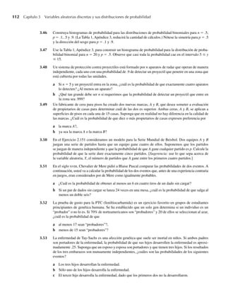 112 Capítulo 3 Variables aleatorias discretas y sus distribuciones de probabilidad
3.46 Construya histogramas de probabilidad para las distribuciones de probabilidad binomiales para n = .5,
p = .1, .5 y .9. (La Tabla 1, Apéndice 3, reducirá la cantidad de cálculos.) Nótese la simetría para p = .5
y la dirección del sesgo para p = .1 y .9.
3.47 Use la Tabla 1, Apéndice 3, para construir un histograma de probabilidad para la distribución de proba-
bilidad binomial para n = 20 y p = .5. Observe que casi toda la probabilidad cae en el intervalo 5 ≤ y
≤ 15.
3.48 Un sistema de protección contra proyectiles está formado por n aparatos de radar que operan de manera
independiente, cada uno con una probabilidad de .9 de detectar un proyectil que penetre en una zona que
está cubierta por todas las unidades.
a Si n = 5 y un proyectil entra en la zona, ¿cuál es la probabilidad de que exactamente cuatro aparatos
lo detecten? ¿Al menos un aparato?
b ¿Qué tan grande debe ser n si requerimos que la probabilidad de detectar un proyectil que entre en
la zona sea .999?
3.49 Un fabricante de cera para pisos ha creado dos nuevas marcas, A y B, que desea someter a evaluación
de propietarios de casas para determinar cuál de las dos es superior. Ambas ceras, A y B, se aplican a
superficies de pisos en cada una de 15 casas. Suponga que en realidad no hay diferencia en la calidad de
las marcas. ¿Cuál es la probabilidad de que diez o más propietarios de casas expresen preferencia por
a la marca A?,
b ya sea la marca A o la marca B?
3.50 En el Ejercicio 2.151 consideramos un modelo para la Serie Mundial de Beisbol. Dos equipos A y B
juegan una serie de partidos hasta que un equipo gane cuatro de ellos. Suponemos que los partidos
se juegan de manera independiente y que la probabilidad de que A gane cualquier partido es p. Calcule la
probabilidad de que la serie dure exactamente cinco partidos. [Sugerencia: use lo que sepa acerca de
la variable aleatoria, Y, el número de partidos que A gane entre los primeros cuatro partidos.]
3.51 En el siglo xviii, Chevalier de Mere pidió a Blaise Pascal comparar las probabilidades de dos eventos. A
continuación, usted va a calcular la probabilidad de los dos eventos que, antes de una experiencia contraria
en juegos, eran considerados por de Mere como igualmente probables.
a ¿Cuál es la probabilidad de obtener al menos un 6 en cuatro tiros de un dado sin cargar?
b Si un par de dados sin cargar se lanza 24 veces en una mesa, ¿cuál es la probabilidad de que salga al
menos un doble seis?
3.52 La prueba de gusto para la PTC (feniltiocarbamida) es un ejercicio favorito en grupos de estudiantes
principiantes de genética humana. Se ha establecido que un solo gen determina si un individuo es un
“probador” o no lo es. Si 70% de norteamericanos son “probadores” y 20 de ellos se seleccionan al azar,
¿cuál es la probabilidad de que
a al menos 17 sean “probadores”?,
b menos de 15 sean “probadores”?
3.53 La enfermedad de Tay-Sachs es una afección genética que suele ser mortal en niños. Si ambos padres
son portadores de la enfermedad, la probabilidad de que sus hijos desarrollen la enfermedad es aproxi-
madamente .25. Suponga que un esposo y esposa son portadores y que tienen tres hijos. Si los resultados
de los tres embarazos son mutuamente independientes, ¿cuáles son las probabilidades de los siguientes
eventos?
a Los tres hijos desarrollan la enfermedad.
b Sólo uno de los hijos desarrolla la enfermedad.
c El tercer hijo desarrolla la enfermedad, dado que los primeros dos no la desarrollaron.
W-cap-03.indd 112
W-cap-03.indd 112 27/7/09 02:02:03
27/7/09 02:02:03
 