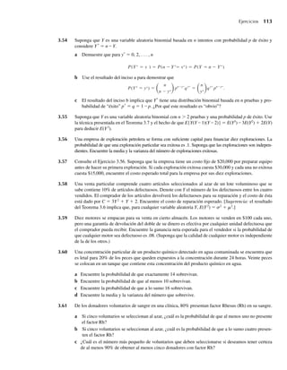 3.54 Suponga que Y es una variable aleatoria binomial basada en n intentos con probabilidad p de éxito y
considere Y*
= n – Y.
a Demuestre que para y*
= 0, 2, . . . , n
P(Y* = y ) = P(n − Y*= y*) = P(Y = n − Y*).
b Use el resultado del inciso a para demostrar que
P(Y* = y*) =
n
n − y*
pn−y*
qy*
=
n
y*
qy*
pn−y*
.
c El resultado del inciso b implica que Y*
tiene una distribución binomial basada en n pruebas y pro-
babilidad de “éxito” p*
= q = 1 – p. ¿Por qué este resultado es “obvio”?
3.55 Suponga que Y es una variable aleatoria binomial con n  2 pruebas y una probabilidad p de éxito. Use
la técnica presentada en el Teorema 3.7 y el hecho de que E{Y(Y – 1)(Y – 2)} = E(Y3
) – 3E(Y2
) + 2E(Y)
para deducir E(Y3
).
3.56 Una empresa de exploración petrolera se forma con suficiente capital para financiar diez exploraciones. La
probabilidad de que una exploración particular sea exitosa es .1. Suponga que las exploraciones son indepen-
dientes. Encuentre la media y la varianza del número de exploraciones exitosas.
3.57 Consulte el Ejercicio 3.56. Suponga que la empresa tiene un costo fijo de $20,000 por preparar equipo
antes de hacer su primera exploración. Si cada exploración exitosa cuesta $30,000 y cada una no exitosa
cuesta $15,000, encuentre el costo esperado total para la empresa por sus diez exploraciones.
3.58 Una venta particular comprende cuatro artículos seleccionados al azar de un lote voluminoso que se
sabe contiene 10% de artículos defectuosos. Denote con Y el número de los defectuosos entre los cuatro
vendidos. El comprador de los artículos devolverá los defectuosos para su reparación y el costo de ésta
está dado por C = 3Y2
+ Y + 2. Encuentre el costo de reparación esperado. [Sugerencia: el resultado
del Teorema 3.6 implica que, para cualquier variable aleatoria Y, E(Y2
) = s2
+ m2
.]
3.59 Diez motores se empacan para su venta en cierto almacén. Los motores se venden en $100 cada uno,
pero una garantía de devolución del doble de su dinero es efectiva por cualquier unidad defectuosa que
el comprador pueda recibir. Encuentre la ganancia neta esperada para el vendedor si la probabilidad de
que cualquier motor sea defectuoso es .08. (Suponga que la calidad de cualquier motor es independiente
de la de los otros.)
3.60 Una concentración particular de un producto químico detectado en agua contaminada se encuentra que
es letal para 20% de los peces que queden expuestos a la concentración durante 24 horas. Veinte peces
se colocan en un tanque que contiene esta concentración del producto químico en agua.
a Encuentre la probabilidad de que exactamente 14 sobrevivan.
b Encuentre la probabilidad de que al menos 10 sobrevivan.
c Encuentre la probabilidad de que a lo sumo 16 sobrevivan.
d Encuentre la media y la varianza del número que sobrevive.
3.61 De los donadores voluntarios de sangre en una clínica, 80% presentan factor Rhesus (Rh) en su sangre.
a Si cinco voluntarios se seleccionan al azar, ¿cuál es la probabilidad de que al menos uno no presente
el factor Rh?
b Si cinco voluntarios se seleccionan al azar, ¿cuál es la probabilidad de que a lo sumo cuatro presen-
ten el factor Rh?
c ¿Cuál es el número más pequeño de voluntarios que deben seleccionarse si deseamos tener certeza
de al menos 90% de obtener al menos cinco donadores con factor Rh?
Ejercicios 113
W-cap-03.indd 113
W-cap-03.indd 113 27/7/09 02:02:03
27/7/09 02:02:03
 