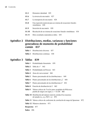 xii Contenido
A1.5 Elementos identidad 825
A1.6 La inversa de una matriz 827
A1.7 La transpuesta de una matriz 828
A1.8 Una expresión matricial para un sistema de ecuaciones lineales
simultáneas 828
A1.9 Inversión de una matriz 830
A1.10 Resolución de un sistema de ecuaciones lineales simultáneas 834
A1.11 Otros resultados matemáticos útiles 835
Apéndice 2 Distribuciones, medias, varianzas y funciones
generadoras de momento de probabilidad
común 837
Tabla 1 Distribuciones discretas 837
Tabla 2 Distribuciones continuas 838
Apéndice 3 Tablas 839
Tabla 1 Probabilidades binomiales 839
Tabla 2 Tabla de e–x
842
Tabla 3 Probabilidades de Poisson 843
Tabla 4 Áreas de curva normal 848
Tabla 5 Puntos porcentuales de las distribuciones t 849
Tabla 6 Puntos porcentuales de las distribuciones x2
850
Tabla 7 Puntos porcentuales de las distribuciones F 852
Tabla 8 Función de distribución de U 862
Tabla 9 Valores críticos de T en los pares acoplados de Wilcoxon:
prueba de rangos con signo, n = 5(1)50 868
Tabla 10 Distribución del número total de corridas R en muestras
de tamaño (n1, n2), P(R ≤ a) 870
Tabla 11 Valores críticos de coeficiente de correlación de rango de Spearman 872
Tabla 12 Números aleatorios 873
Respuestas 877
Índice 896
Preliminares.indd xii
Preliminares.indd xii 24/7/09 14:50:48
24/7/09 14:50:48
 