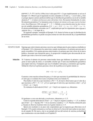118 Capítulo 3 Variables aleatorias discretas y sus distribuciones de probabilidad
pgeom(1,0.02) de R (o S-Plus) da el valor para P(Y ≤ 2) que implícitamente se usó en el
Ejemplo 3.11. Observe que el argumento en estos comandos es el valor y0 – 1, no el valor y0. Esto
es porque algunos autores prefieren definir que la distribución geométrica sea la de la variable
aleatoria Y*
= el número de fracasos antes del primer éxito. En nuestra formulación, la varia-
ble aleatoria geométrica Y se interpreta como el número de intento en los que ocurre el primer
éxito. En el Ejercicio 3.88 verá que Y *
= Y – 1. Debido a esta relación entre las dos versio-
nes de variables aleatorias geométricas, P(Y = y0) = P(Y −1 = y0 −1) = P(Y = y0 −1).
R calcula probabilidades asociadas con Y*
, explicando por qué los argumentos para dgeom y
pgeom son y0 – 1 en lugar de y0.
El siguiente ejemplo, semejante al Ejemplo 3.10, ilustra la forma en que la distribución de
probabilidad geométrica se puede usar para estimar un valor desconocido de p, la probabilidad
de un éxito.
EJEMPLO 3.13 Suponga que entrevistamos personas sucesivas que trabajan para la gran empresa estudiada en
el Ejemplo 3.10 y detenemos las entrevistas cuando encontramos a la primera persona que le
guste esa política. Si la quinta persona entrevistada es la primera que está a favor de la nueva
política, encuentre una estimación para p, la proporción verdadera pero desconocida de em-
pleados que están a favor de la nueva política.
Solución Si Y denota el número de personas entrevistadas hasta que hallemos la primera a quien le
guste el nuevo plan de retiro, es razonable concluir que Y tiene una distribución geométrica
para algún valor de p. Cualquiera que sea el verdadero valor para p, concluimos que la proba-
bilidad de observar la primera persona a favor de la política en el quinto intento es
P(Y = 5) = (1 − p)4
p.
Usaremos como nuestra estimación para p, el valor que maximice la probabilidad de observar
el valor que en realidad observamos (el primer éxito en el intento 5).
Para hallar el valor de p que maximice a P(Y = 5), de nuevo observamos que el valor de p
que maximice a P(Y = 5) = (1 – p)4
p es igual que el valor de p que maximice a ln[(1 – p)4
p]
= [4 ln(1 – p) + ln(p)].
Si evaluamos la derivada de [4 ln(1 – p) + ln(p)] con respecto a p, obtenemos
d[4 ln(1 − p) + ln( p)]
dp
=
−4
1 − p
+
1
p
.
Si igualamos a cero esta derivada y resolvemos, obtenemos p=1/5.
Como la segunda derivada de [4 ln(1 – p) + ln(p)] es negativa cuando p = 1/5, se deduce
que [4 ln(1 – p) + ln(p)][y P(Y = 5)] se maximiza cuando p = 1/5. Nuestra estimación para
p, basada en observar el primer éxito en el quinto intento es 1/5.
Quizá este resultado es un poco más sorprendente que la respuesta que obtuvimos en el
Ejemplo 3.10 cuando estimamos p con base en observar 6 a favor del nuevo plan en una mues-
tra de tamaño 20. De nuevo, éste es un ejemplo del uso del método de máxima probabilidad
que estudiaremos con más detalle en el Capítulo 9. Q
W-cap-03.indd 118
W-cap-03.indd 118 27/7/09 02:02:05
27/7/09 02:02:05
 