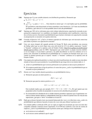 Ejercicios
3.66 Suponga que Y es una variable aleatoria con distribución geométrica. Demuestre que
a y p(y) = ∞
y=1 qy−1
p = 1.
b
p(y)
p(y − 1)
= q, para y = 2, 3,.... Esta relación es menor que 1, lo cual implica que las probabilida-
des geométricas están decreciendo en forma monotónica como función de y. Si Y tiene una distribución
geométrica, ¿qué valor de Y es el más probable (tiene la más alta probabilidad)?
3.67 Suponga que 30% de los solicitantes para cierto trabajo industrial posee capacitación avanzada en pro-
gramación computacional. Los candidatos son elegidos aleatoriamente entre la población y entrevista-
dos en forma sucesiva. Encuentre la probabilidad de que el primer solicitante con capacitación avanzada
en programación se encuentre en la quinta entrevista.
3.68 Consulte el Ejercicio 3.67. ¿Cuál es el número esperado de solicitantes que será necesario entrevistar
para hallar el primero con capacitación avanzada?
3.69 Unos seis meses después del segundo periodo de George W. Bush como presidente, una encuesta
de Gallup indicó que un nivel (bajo) muy cerca del récord de 41% de adultos expresaron “mucha”
o “bastante” confianza en la suprema corte de Estados Unidos (http://www.gallup.com./poll/content/
default.aspx?ci=17011), junio de 2005). Supongamos que usted realizó su propia encuesta telefóni-
ca en ese tiempo y al azar llamó a personas y les pidió describieran su nivel de confianza en la su-
prema corte. Encuentre la distribución de probabilidad de Y, el número de llamadas hasta que se en-
cuentre la primera persona que no exprese “mucha” o “bastante” confianza en la suprema corte de
Estados Unidos.
3.70 Una empresa de exploración petrolera va a hacer una serie de perforaciones de sondeo en una zona deter-
minada en busca de un pozo productivo. La probabilidad de que tenga éxito en un intento dado es .2.
a ¿Cuál es la probabilidad de que la tercera perforación sea la primera en dar un pozo productivo?
b Si la empresa puede darse el lujo de perforar a lo sumo diez pozos, ¿cuál es la probabilidad de que no
encuentre un pozo productivo?
3.71 Denote con Y una variable aleatoria geométrica con probabilidad de éxito p.
a Demuestre que para un entero positivo a,
P(Y  a) = qa
.
b Demuestre que para los enteros positivos a y b,
P(Y  a + bY  a) = qb
= P(Y  b).
Este resultado implica que, por ejemplo, P(Y  7|Y  2) = P(Y  5). ¿Por qué supone que esta
propiedad recibe el nombre de propiedad sin memoria de la distribución geométrica?
c En el desarrollo de la distribución de la variable aleatoria geométrica supusimos que el experimento con-
sistió en realizar intentos idénticos e independientes hasta que se observó el primer éxito. En vista de estas
suposiciones, ¿por qué es “obvio” el resultado en el inciso b?
3.72 Dado que ya hemos lanzado al aire una moneda balanceada diez veces y no obtuvimos caras, ¿cuál es la
probabilidad de que debemos lanzarla al menos dos veces más para obtener la primera cara?
3.73 Un contador público certificado (CPA, por sus siglas en inglés) ha encontrado que nueve de entre diez
compañías auditadas contienen errores importantes. Si el CPA hace auditoría a una serie de cuentas de
empresas, ¿cuál es la probabilidad de que la primera cuenta que contenga errores importantes
a sea la tercera en ser auditada?,
b sea la tercera cuenta auditada la que le sigue?
Ejercicios 119
W-cap-03.indd 119
W-cap-03.indd 119 27/7/09 02:02:05
27/7/09 02:02:05
 