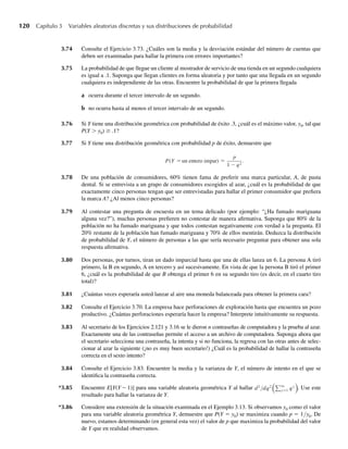 120 Capítulo 3 Variables aleatorias discretas y sus distribuciones de probabilidad
3.74 Consulte el Ejercicio 3.73. ¿Cuáles son la media y la desviación estándar del número de cuentas que
deben ser examinadas para hallar la primera con errores importantes?
3.75 La probabilidad de que llegue un cliente al mostrador de servicio de una tienda en un segundo cualquiera
es igual a .1. Suponga que llegan clientes en forma aleatoria y por tanto que una llegada en un segundo
cualquiera es independiente de las otras. Encuentre la probabilidad de que la primera llegada
a ocurra durante el tercer intervalo de un segundo.
b no ocurra hasta al menos el tercer intervalo de un segundo.
3.76 Si Y tiene una distribución geométrica con probabilidad de éxito .3, ¿cuál es el máximo valor, y0, tal que
P(Y  y0) ≥ .1?
3.77 Si Y tiene una distribución geométrica con probabilidad p de éxito, demuestre que
P(Y =un entero impar) =
p
1 − q2
.
3.78 De una población de consumidores, 60% tienen fama de preferir una marca particular, A, de pasta
dental. Si se entrevista a un grupo de consumidores escogidos al azar, ¿cuál es la probabilidad de que
exactamente cinco personas tengan que ser entrevistadas para hallar el primer consumidor que prefiera
la marca A? ¿Al menos cinco personas?
3.79 Al contestar una pregunta de encuesta en un tema delicado (por ejemplo: “¿Ha fumado mariguana
alguna vez?”), muchas personas prefieren no contestar de manera afirmativa. Suponga que 80% de la
población no ha fumado mariguana y que todos contestan negativamente con verdad a la pregunta. El
20% restante de la población han fumado mariguana y 70% de ellos mentirán. Deduzca la distribución
de probabilidad de Y, el número de personas a las que sería necesario preguntar para obtener una sola
respuesta afirmativa.
3.80 Dos personas, por turnos, tiran un dado imparcial hasta que una de ellas lanza un 6. La persona A tiró
primero, la B en segundo, A en tercero y así sucesivamente. En vista de que la persona B tiró el primer
6, ¿cuál es la probabilidad de que B obtenga el primer 6 en su segundo tiro (es decir, en el cuarto tiro
total)?
3.81 ¿Cuántas veces esperaría usted lanzar al aire una moneda balanceada para obtener la primera cara?
3.82 Consulte el Ejercicio 3.70. La empresa hace perforaciones de exploración hasta que encuentra un pozo
productivo. ¿Cuántas perforaciones esperaría hacer la empresa? Interprete intuitivamente su respuesta.
3.83 Al secretario de los Ejercicios 2.121 y 3.16 se le dieron n contraseñas de computadora y la prueba al azar.
Exactamente una de las contraseñas permite el acceso a un archivo de computadora. Suponga ahora que
el secretario selecciona una contraseña, la intenta y si no funciona, la regresa con las otras antes de selec-
cionar al azar la siguiente (¡no es muy buen secretario!) ¿Cuál es la probabilidad de hallar la contraseña
correcta en el sexto intento?
3.84 Consulte el Ejercicio 3.83. Encuentre la media y la varianza de Y, el número de intento en el que se
identifica la contraseña correcta.
*3.85 Encuentre E[Y(Y – 1)] para una variable aleatoria geométrica Y al hallar d2
/dq2 q
y=1 qy . Use este
resultado para hallar la varianza de Y.
*3.86 Considere una extensión de la situación examinada en el Ejemplo 3.13. Si observamos y0 como el valor
para una variable aleatoria geométrica Y, demuestre que P(Y = y0) se maximiza cuando p = 1/y0. De
nuevo, estamos determinando (en general esta vez) el valor de p que maximiza la probabilidad del valor
de Y que en realidad observamos.
W-cap-03.indd 120
W-cap-03.indd 120 27/7/09 02:02:05
27/7/09 02:02:05
 
