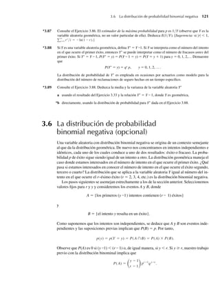 *3.87 Consulte el Ejercicio 3.86. El estimador de la máxima probabilidad para p es 1/Y (observe que Y es la
variable aleatoria geométrica, no un valor particular de ella). Deduzca E(1/Y). [Sugerencia: si |r|  1,
∞
i=1 ri
/i = −ln(1 −r).]
*3.88 Si Y es una variable aleatoria geométrica, defina Y∗
= Y –1. Si Y se interpreta como el número del intento
en el que ocurre el primer éxito, entonces Y∗
se puede interpretar como el número de fracasos antes del
primer éxito. Si Y∗
= Y – 1, P(Y∗
= y) = P(Y – 1 = y) = P(Y = y + 1) para y = 0, 1, 2,… Demuestre
que
P(Y∗
= y) = qy
p, y = 0, 1, 2, … .
La distribución de probabilidad de Y∗
es empleada en ocasiones por actuarios como modelo para la
distribución del número de reclamaciones de seguro hechas en un tiempo específico.
*3.89 Consulte el Ejercicio 3.88. Deduzca la media y la varianza de la variable aleatoria Y∗
a usando el resultado del Ejercicio 3.33 y la relación Y∗
= Y – 1, donde Y es geométrica,
*b directamente, usando la distribución de probabilidad para Y∗
dada en el Ejercicio 3.88.
3.6 La distribución de probabilidad
binomial negativa (opcional)
Una variable aleatoria con distribución binomial negativa se origina de un contexto semejante
al que da la distribución geométrica. De nuevo nos concentramos en intentos independientes e
idénticos, cada uno de los cuales conduce a uno de dos resultados: éxito o fracaso. La proba-
bilidad p de éxito sigue siendo igual de un intento a otro. La distribución geométrica maneja el
caso donde estamos interesados en el número de intento en el que ocurre el primer éxito. ¿Qué
pasa si estamos interesados en conocer el número de intento en el que ocurre el éxito segundo,
tercero o cuarto? La distribución que se aplica a la variable aleatoria Y igual al número del in-
tento en el que ocurre el r–ésimo éxito (r = 2, 3, 4, etc.) es la distribución binomial negativa.
Los pasos siguientes se asemejan estrechamente a los de la sección anterior. Seleccionemos
valores fijos para r y y y consideremos los eventos A y B, donde
A = {los primeros (y –1) intentos contienen (r – 1) éxitos}
y
B = {el intento y resulta en un éxito}.
Como suponemos que los intentos son independientes, se deduce que A y B son eventos inde-
pendientes y las suposiciones previas implican que P(B) = p. Por tanto,
p(y) = p(Y = y) = P(A ∩B) = P(A) × P(B).
Observe que P(A) es 0 si (y –1)  (r – 1) o, de igual manera, si y  r. Si y ≥ r, nuestro trabajo
previo con la distribución binominal implica que
P(A) =
y − 1
r − 1
pr−1
qy−r
.
3.6 La distribución de probabilidad binomial negativa 121
W-cap-03.indd 121
W-cap-03.indd 121 27/7/09 02:02:05
27/7/09 02:02:05
 