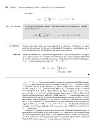 122 Capítulo 3 Variables aleatorias discretas y sus distribuciones de probabilidad
Por último,
p(y) =
y − 1
r − 1
pr
qy−r
, y = r, r + 1, r + 2, . . .
DEFINICIÓN 3.9 Se dice que una variable aleatoria Y tiene una distribución de probabilidad binomial
negativa si y sólo si
p(y) =
y − 1
r − 1
pr
qy−r
, y = r, r + 1, r + 2, . . . , 0 ≤ p ≤ 1.
EJEMPLO 3.14 Un estudio geológico indica que un pozo petrolero de exploración perforado en una región
particular debe producir petróleo con probabilidad .2. Encuentre la probabilidad de que el
tercer descubrimiento de petróleo llegue en el quinto pozo perforado.
Solución Suponiendo perforaciones independientes y probabilidad .2 de descubrir petróleo en cualquie-
ra de los pozos, denote con Y el número del intento en el que ocurre el tercer descubrimiento
de petróleo. Entonces, es razonable suponer que Y tiene una distribución binomial negativa
con p = .2. Como estamos interesados en r = 3 y y = 5,
P(Y = 5) = p(5) =
4
2
(.2)3
(.8)2
= 6(.008)(.64) = .0307.
Q
Si r = 2, 3, 4,... y Y tiene una distribución binomial negativa con probabilidad p de éxito,
P(Y = y0) = p(y0) se puede hallar usando el comando pnbinom(y0-r,r,p) de R (o S-Plus) .
Si queremos utilizar R para obtener p(5) en el Ejemplo 3.14, usamos el coman-
do dnbinom(2,3,.2). Alternativamente, P(Y ≤ y0) se encuentra usando el comando
pnbinom(y0-r,r,p) de R (o S-Plus) . Observe que el primer argumento de estos coman-
dos es el valor y0 – r, no el valor y0. Esto es porque algunos autores prefieren definir que la
distribución binomial negativa sea la de la variable aleatoria Y ∗
= el número de fracasos antes
del r-ésimo éxito. En nuestra formulación, la variable aleatoria binomial negativa, Y, se inter-
preta como el número del intento en el que ocurre el r-ésimo éxito. En el Ejercicio 3.100 verá
que Y∗
= Y – r. Debido a esta relación entre las versiones de variables aleatorias binomiales
negativas, P(Y = y0) = P(Y − r = y0 − r) = P(Y = y0 − r). R calcula probabilidades
asociadas con Y∗
, lo que explica por qué los argumentos para dnbinom y pnbinom son
y0 – r en lugar de y0.
La media y la varianza de una variable aleatoria con distribución binomial negativa se
pueden deducir directamente de las Definiciones 3.4 y 3.5 mediante el uso de técnicas como
las ilustradas previamente, pero sumar la serie infinita resultante es tedioso. Estas deduccio-
nes serán mucho más fáciles después que hayamos desarrollado algunas de las técnicas del
Capítulo 5. Por ahora, expresamos el siguiente teorema sin prueba.
W-cap-03.indd 122
W-cap-03.indd 122 27/7/09 02:02:05
27/7/09 02:02:05
 