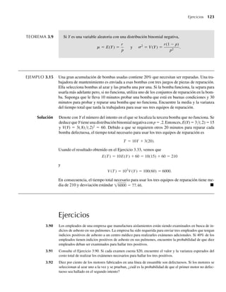 TEOREMA 3.9 Si Y es una variable aleatoria con una distribución binomial negativa,
= E(Y) =
r
p
y 2
= V
s
m (Y) =
r(1 − p)
p2
.
EJEMPLO 3.15 Una gran acumulación de bombas usadas contiene 20% que necesitan ser reparadas. Una tra-
bajadora de mantenimiento es enviada a esas bombas con tres juegos de piezas de reparación.
Ella selecciona bombas al azar y las prueba una por una. Si la bomba funciona, la separa para
usarla más adelante pero, si no funciona, utiliza uno de los conjuntos de reparación en la bom-
ba. Suponga que le lleva 10 minutos probar una bomba que está en buenas condiciones y 30
minutos para probar y reparar una bomba que no funciona. Encuentre la media y la varianza
del tiempo total que tarda la trabajadora para usar sus tres equipos de reparación.
Solución Denote con Y el número del intento en el que se localiza la tercera bomba que no funciona. Se
deducequeYtieneunadistribuciónbinomialnegativaconp=.2.Entonces,E(Y) = 3/(.2) =15
y V(Y) = 3(.8)/(.2)2
= 60. Debido a que se requieren otros 20 minutos para reparar cada
bomba defectuosa, el tiempo total necesario para usar los tres equipos de reparación es
T = 10Y + 3(20).
Usando el resultado obtenido en el Ejercicio 3.33, vemos que
E(T ) = 10E(Y) + 60 = 10(15) + 60 = 210
y
V (T ) = 102
V (Y) = 100(60) = 6000.
En consecuencia, el tiempo total necesario para usar los tres equipos de reparación tiene me-
dia de 210 y desviación estándar √6000 = 77.46. Q
Ejercicios
3.90 Los empleados de una empresa que manufactura aislamientos están siendo examinados en busca de in-
dicios de asbesto en sus pulmones. La empresa ha sido requerida para enviar tres empleados que tengan
indicios positivos de asbesto a un centro médico para realizarles exámenes adicionales. Si 40% de los
empleados tienen indicios positivos de asbesto en sus pulmones, encuentre la probabilidad de que diez
empleados deban ser examinados para hallar tres positivos.
3.91 Consulte el Ejercicio 3.90. Si cada examen cuesta $20, encuentre el valor y la varianza esperados del
costo total de realizar los exámenes necesarios para hallar los tres positivos.
3.92 Diez por ciento de los motores fabricados en una línea de ensamble son defectuosos. Si los motores se
seleccionan al azar uno a la vez y se prueban, ¿cuál es la probabilidad de que el primer motor no defec-
tuoso sea hallado en el segundo intento?
Ejercicios 123
W-cap-03.indd 123
W-cap-03.indd 123 27/7/09 02:02:06
27/7/09 02:02:06
 