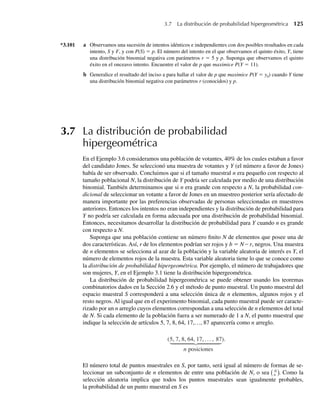 *3.101 a Observamos una sucesión de intentos idénticos e independientes con dos posibles resultados en cada
intento, S y F, y con P(S) = p. El número del intento en el que observamos el quinto éxito, Y, tiene
una distribución binomial negativa con parámetros r = 5 y p. Suponga que observamos el quinto
éxito en el onceavo intento. Encuentre el valor de p que maximice P(Y = 11).
b Generalice el resultado del inciso a para hallar el valor de p que maximice P(Y = y0) cuando Y tiene
una distribución binomial negativa con parámetros r (conocidos) y p.
3.7 La distribución de probabilidad
hipergeométrica
En el Ejemplo 3.6 consideramos una población de votantes, 40% de los cuales estaban a favor
del candidato Jones. Se seleccionó una muestra de votantes y Y (el número a favor de Jones)
había de ser observado. Concluimos que si el tamaño muestral n era pequeño con respecto al
tamaño poblacional N, la distribución de Y podría ser calculada por medio de una distribución
binomial. También determinamos que si n era grande con respecto a N, la probabilidad con-
dicional de seleccionar un votante a favor de Jones en un muestreo posterior sería afectado de
manera importante por las preferencias observadas de personas seleccionadas en muestreos
anteriores. Entonces los intentos no eran independientes y la distribución de probabilidad para
Y no podría ser calculada en forma adecuada por una distribución de probabilidad binomial.
Entonces, necesitamos desarrollar la distribución de probabilidad para Y cuando n es grande
con respecto a N.
Suponga que una población contiene un número finito N de elementos que posee una de
dos características. Así, r de los elementos podrían ser rojos y b = N – r, negros. Una muestra
de n elementos se selecciona al azar de la población y la variable aleatoria de interés es Y, el
número de elementos rojos de la muestra. Esta variable aleatoria tiene lo que se conoce como
la distribución de probabilidad hipergeométrica. Por ejemplo, el número de trabajadores que
son mujeres, Y, en el Ejemplo 3.1 tiene la distribución hipergeométrica.
La distribución de probabilidad hipergeométrica se puede obtener usando los teoremas
combinatorios dados en la Sección 2.6 y el método de punto muestral. Un punto muestral del
espacio muestral S corresponderá a una selección única de n elementos, algunos rojos y el
resto negros. Al igual que en el experimento binomial, cada punto muestral puede ser caracte-
rizado por un n arreglo cuyos elementos correspondan a una selección de n elementos del total
de N. Si cada elemento de la población fuera a ser numerado de 1 a N, el punto muestral que
indique la selección de artículos 5, 7, 8, 64, 17,…, 87 aparecería como n arreglo.
(5, 7, 8, 64, 17, . . . , 87
n posiciones
).
El número total de puntos muestrales en S, por tanto, será igual al número de formas de se-
leccionar un subconjunto de n elementos de entre una población de N, o sea N
n . Como la
selección aleatoria implica que todos los puntos muestrales sean igualmente probables,
la probabilidad de un punto muestral en S es
3.7 La distribución de probabilidad hipergeométrica 125
W-cap-03.indd 125
W-cap-03.indd 125 27/7/09 02:02:06
27/7/09 02:02:06
 