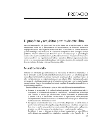 xiii
El propósito y requisitos previos de este libro
Estadística matemática con aplicaciones fue escrito para el uso de los estudiantes en cursos
universitarios de un año (9 horas-trimestre o 6 horas-semestre) de estadística matemática.
El propósito de este libro es presentar una sólida base al estudiante, de la teoría estadística
y al mismo tiempo darle orientación de la relevancia e importancia de la teoría para resolver
problemas prácticos del mundo real. Pensamos que un curso de este tipo es apropiado para
casi todas las disciplinas de licenciatura, incluyendo matemáticas, donde el contacto con apli-
caciones puede ser una experiencia motivadora y alentadora. El único requisito matemático
previo es un conocimiento profundo de cálculo universitario de primer año, incluyendo sumas
de series infinitas, derivadas e integración simple y doble.
Nuestro método
El hablar con estudiantes que estén tomando un curso inicial de estadística matemática, o lo
hayan terminado, reveló una falla importante en numerosos cursos. Los estudiantes pueden
tomar el curso y terminarlo sin entender claramente la naturaleza de la estadística. Muchos de
ellos ven la teoría como un conjunto de temas, con una relación débil o fuerte entre ellos, pero
no ven que la estadística es una teoría de información con inferencia como su meta. Además,
pueden terminar el curso sin entender el importante papel que desempeñan las estadísticas en
investigaciones científicas.
Estas consideraciones nos llevaron a crear un texto que difiere de otros en tres formas:
• Primero, la presentación de la probabilidad está precedida de un claro enunciado del
objetivo de la estadística ⎯la inferencia estadística⎯ y su función en la investiga-
ción científica. A medida que los estudiantes avanzan en la teoría de probabilidades
(Capítulos 2 al 7), se les recuerda con frecuencia el papel que los temas principales
desempeñan en la inferencia estadística. El efecto acumulativo es que la inferencia es-
tadística es el tema dominante del curso.
• La segunda característica del texto es su conectividad. Explicamos no sólo la forma en
que los temas principales desempeñan un papel en inferencia estadística, sino que tam-
bién cómo es que los temas están relacionados entre sí. Estas interesantes explicaciones
aparecen con más frecuencia en las introducciones y conclusiones del capítulo.
• Por último, el texto es único en su énfasis práctico, en ejercicios en todo el libro y
en los útiles temas metodológicos estadísticos contenidos en los Capítulos del 11 al
PREFACIO
Preliminares.indd xiii
Preliminares.indd xiii 24/7/09 14:50:48
24/7/09 14:50:48
 