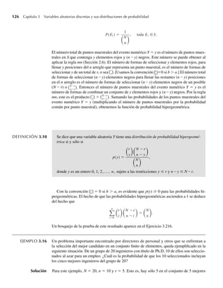 126 Capítulo 3 Variables aleatorias discretas y sus distribuciones de probabilidad
P(Ei ) =
1
N
n
, toda Ei ∈S.
El número total de puntos muestrales del evento numérico Y = y es el número de puntos mues-
trales en S que contenga y elementos rojos y (n – y) negros. Este número se puede obtener al
aplicar la regla mn (Sección 2.6). El número de formas de seleccionar y elementos rojos, para
llenar y posiciones del n arreglo que representa un punto muestral, es el número de formas de
seleccionar y de un total de r, o sea
r
y . [Usamos la convención a
b
=0 si b  a.] El número total
de formas de seleccionar (n – y) elementos negros para llenar las restantes (n – y) posiciones
en el n arreglo es el número de formas de seleccionar (n – y) elementos negros de un posible
(N – r) o N−r
n−y
. Entonces el número de puntos muestrales del evento numérico Y = y es el
número de formas de combinar un conjunto de y elementos rojos y (n – y) negros. Por la regla
mn, este es el producto r
y
× N−r
n−y
. Sumando las probabilidades de los puntos muestrales del
evento numérico Y = y (multiplicando el número de puntos muestrales por la probabilidad
común por punto muestral), obtenemos la función de probabilidad hipergeométrica.
DEFINICIÓN 3.10 Se dice que una variable aleatoria Y tiene una distribución de probabilidad hipergeomé-
trica si y sólo si
p(y) =
r
y
N −r
n − y
N
n
,
donde y es un entero 0, 1, 2,…, n, sujeto a las restricciones y ≤ r y n – y ≤ N – r.
Con la convención a
b = 0 si b  a, es evidente que p(y) ≥ 0 para las probabilidades hi-
pergeométricas. El hecho de que las probabilidades hipergeométricas ascienden a 1 se deduce
del hecho que
n
i=0
r
i
N −r
n − i
=
N
n
.
Un bosquejo de la prueba de este resultado aparece en el Ejercicio 3.216.
EJEMPLO 3.16 Un problema importante encontrado por directores de personal y otros que se enfrentan a
la selección del mejor candidato en un conjunto finito de elementos, queda ejemplificado en la
siguiente situación. De un grupo de 20 ingenieros con título de Ph.D, 10 de ellos son seleccio-
nados al azar para un empleo. ¿Cuál es la probabilidad de que los 10 seleccionados incluyan
los cinco mejores ingenieros del grupo de 20?
Solución Para este ejemplo, N = 20, n = 10 y r = 5. Esto es, hay sólo 5 en el conjunto de 5 mejores
Se dice que una variable aleatoria Y tiene una
Y distribución de probabilidad hipergeomé-
trica si y sólo si
p(y) =
r
y
N −r
n − y
N
n
,
donde y es un entero 0, 1, 2,…, n, sujeto a las restricciones y ≤ r y
r n – y ≤ N –
N r.
W-cap-03.indd 126
W-cap-03.indd 126 27/7/09 02:02:07
27/7/09 02:02:07
 