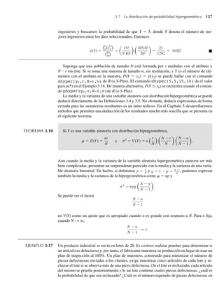 ingenieros y buscamos la probabilidad de que Y = 5, donde Y denota el número de me-
jores ingenieros entre los diez seleccionados. Entonces
p(5) =
5
5
15
5
20
10
=
15!
5!10!
10!10!
20!
=
21
1292
= .0162 Q
Suponga que una población de tamaño N está formada por r unidades con el atributo y
N – r sin éste. Si se toma una muestra de tamaño n, sin restitución, y Y es el número de ele-
mentos con el atributo en la muestra, P(Y = y0) = p(y0) se puede hallar con el comando
dhyper(y0,r,N-r,n) de R (o S-Plus). El comando dhyper(5,5,15,10) da el valor
para p(5) en el Ejemplo 3.16. De manera alternativa, P(Y ≤ y0) se encuentra usando el coman-
do phyper(y0,r,N-r,n)de R (o S-Plus).
La media y la varianza de una variable aleatoria con distribución hipergeométrica se puede
deducir directamente de las Definiciones 3.4 y 3.5. No obstante, deducir expresiones de forma
cerrada para las sumatorias resultantes es un tanto tedioso. En el Capítulo 5 desarrollaremos
métodos que permiten una deducción de los resultados mucho más sencilla que se presenta en
el siguiente teorema.
TEOREMA 3.10 Si Y es una variable aleatoria con distribución hipergeométrica,
m s
= E(Y) =
nr
N
y 2
= V (Y) = n
r
N
N −r
N
N − n
N − 1
.
Aun cuando la media y la varianza de la variable aleatoria hipergeométrica parecen ser más
bien complicadas, presentan un sorprendente parecido con la media y la varianza de una varia-
ble aleatoria binomial. De hecho, si definimos p = r
N
y q = 1 − p = N−r
N
, podemos expresar
también la media y la varianza de la hipergeométrica como m = np y
2
= npq
N − n
N − 1
.
s
Se puede ver el factor
N − n
N − 1
en V(Y) como un ajuste que es apropiado cuando n es grande con respecto a N. Para n fija,
cuando N S q,
N − n
N − 1
S 1.
EJEMPLO 3.17 Un producto industrial se envía en lotes de 20. Es costoso realizar pruebas para determinar si
un artículo es defectuoso y, por tanto, el fabricante muestrea su producción en lugar de usar un
plan de inspección al 100%. Un plan de muestreo, construido para minimizar el número de
piezas defectuosas enviadas a los clientes, exige muestrear cinco artículos de cada lote y re-
chazar el lote si se observa más de una pieza defectuosa. (Si el lote es rechazado, cada artículo
del mismo se prueba posteriormente.) Si un lote contiene cuatro piezas defectuosas, ¿cuál es
la probabilidad de que sea rechazado? ¿Cuál es el número esperado de piezas defectuosas en
3.7 La distribución de probabilidad hipergeométrica 127
W-cap-03.indd 127
W-cap-03.indd 127 27/7/09 02:02:07
27/7/09 02:02:07
 