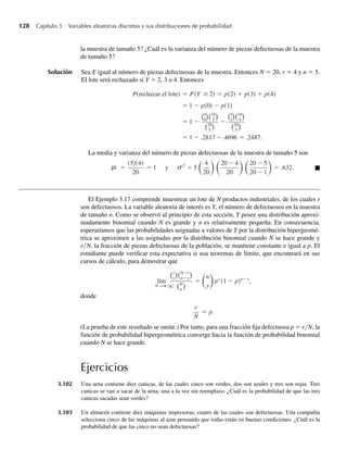 128 Capítulo 3 Variables aleatorias discretas y sus distribuciones de probabilidad
la muestra de tamaño 5? ¿Cuál es la varianza del número de piezas defectuosas de la muestra
de tamaño 5?
Solución Sea E igual al número de piezas defectuosas de la muestra. Entonces N = 20, r = 4 y n = 5.
El lote será rechazado si Y = 2, 3 o 4. Entonces
P(rechazar el lote) = P(Y ≥ 2) = p(2) + p(3) + p(4)
= 1 − p(0) − p(1)
= 1 −
4
0
16
5
20
5
−
4
1
16
4
20
5
= 1 − .2817 −.4696 = .2487.
La media y varianza del número de piezas defectuosas de la muestra de tamaño 5 son
=
(5)(4)
20
= 1 2
= 5
4
20
20 − 4
20
20 − 5
20 − 1
= .632.
s
m y Q
El Ejemplo 3.17 comprende muestrear un lote de N productos industriales, de los cuales r
son defectuosos. La variable aleatoria de interés es Y, el número de defectuosos en la muestra
de tamaño n. Como se observó al principio de esta sección, Y posee una distribución aproxi-
madamente binomial cuando N es grande y n es relativamente pequeña. En consecuencia,
esperaríamos que las probabilidades asignadas a valores de Y por la distribución hipergeomé-
trica se aproximen a las asignadas por la distribución binomial cuando N se hace grande y
r/N, la fracción de piezas defectuosas de la población, se mantiene constante e igual a p. El
estudiante puede verificar esta expectativa si usa teoremas de límite, que encontrará en sus
cursos de cálculo, para demostrar que
lím
N S q
r
y
N−r
n−y
N
n
=
n
y
py
(1 − p)n−y
,
donde
r
N
= p.
(La prueba de este resultado se omite.) Por tanto, para una fracción fija defectuosa p = r/N, la
función de probabilidad hipergeométrica converge hacia la función de probabilidad binomial
cuando N se hace grande.
Ejercicios
3.102 Una urna contiene diez canicas, de las cuales cinco son verdes, dos son azules y tres son rojas. Tres
canicas se van a sacar de la urna, una a la vez sin reemplazo. ¿Cuál es la probabilidad de que las tres
canicas sacadas sean verdes?
3.103 Un almacén contiene diez máquinas impresoras, cuatro de las cuales son defectuosas. Una compañía
selecciona cinco de las máquinas al azar pensando que todas están en buenas condiciones. ¿Cuál es la
probabilidad de que las cinco no sean defectuosas?
W-cap-03.indd 128
W-cap-03.indd 128 27/7/09 02:02:08
27/7/09 02:02:08
 