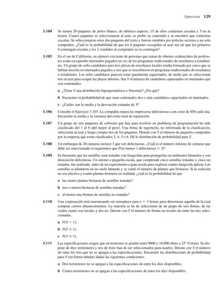 3.104 Se tienen 20 paquetes de polvo blanco, de idéntico aspecto, 15 de ellos contienen cocaína y 5 no la
tienen. Cuatro paquetes se seleccionaron al azar, se probó su contenido y se encontró que contenían
cocaína. Se seleccionaron otros dos paquetes del resto y fueron vendidos por policías secretos a un solo
comprador. ¿Cuál es la probabilidad de que los 6 paquetes escogidos al azar sea tal que los primeros
4 contengan cocaína y los 2 vendidos al comprador no la contengan?
3.105 En el sur de California, un número creciente de personas que tratan de obtener credenciales de profeso-
res están escogiendo internados pagados en vez de los programas tradicionales de enseñanza a estudian-
tes. Un grupo de ocho candidatos para tres plazas de enseñanza locales estaba formado por cinco que se
habían inscrito en internados pagados y tres que se inscribieron en programas tradicionales de enseñanza
a estudiantes. Los ocho candidatos parecen estar igualmente capacitados, de modo que se seleccionan
tres al azar para ocupar las plazas abiertas. Sea Y el número de candidatos capacitados en internados que
son contratados.
a ¿Tiene Y una distribución hipergeométrica o binomial? ¿Por qué?
b Encuentre la probabilidad de que sean contratados dos o más candidatos capacitados en internados.
c ¿Cuáles son la media y la desviación estándar de Y?
3.106 Consulte el Ejercicio 3.103. La compañía repara las impresoras defectuosas a un costo de $50 cada una.
Encuentre la media y la varianza del costo total de reparación.
3.107 Un grupo de seis paquetes de software que hay para resolver un problema de programación ha sido
clasificado del 1 al 6 (del mejor al peor). Una firma de ingeniería, no informada de la clasificación,
selecciona al azar y luego compra dos de los paquetes. Denote con Y el número de paquetes comprados
por la empresa que están clasificados 3, 4, 5 o 6. Dé la distribución de probabilidad para Y.
3.108 Un embarque de 20 cámaras incluye 3 que son defectuosas. ¿Cuál es el número mínimo de cámaras que
debe ser seleccionado si requerimos que P(al menos 1 defectuosa) ≥ .8?
3.109 Es frecuente que las semillas sean tratadas con fungicidas para protegerlas en ambientes húmedos y con
desecación defectuosa. Un intento a pequeña escala, que comprende cinco semillas tratadas y cinco no
tratadas, fue realizado antes de un experimento a gran escala para explorar cuánto fungicida aplicar. Las
semillas se plantaron en un suelo húmedo y se contó el número de plantas que brotaron. Si la solución
no era efectiva y cuatro plantas brotaron en realidad, ¿cuál es la probabilidad de que
a las cuatro plantas brotaran de semillas tratadas?
b tres o menos brotaran de semillas tratadas?
c al menos una brotara de semillas no tratadas?
3.110 Una corporación está muestreando sin reemplazo para n = 3 firmas para determinar aquella de la cual
comprar ciertos abastecimientos. La muestra se ha de seleccionar de un grupo de seis firmas, de las
cuales cuatro son locales y dos no. Denote con Y el número de firmas no locales de entre las tres selec-
cionadas.
a P(Y = 1).
b P(Y ≥ 1).
c P(Y ≤ 1).
3.111 Las especificaciones exigen que un termistor se pruebe entre 9000 y 10,000 ohms a 25° Celsius. Se dis-
pone de diez termistores y tres de éstos han de ser seleccionados para usarlos. Denote con Y el número
de entre los tres que no se apegan a las especificaciones. Encuentre las distribuciones de probabilidad
para Y (en forma tabular) dadas las siguientes condiciones:
a Dos termistores no se apegan a las especificaciones de entre los diez disponibles.
b Cuatro termistores no se apegan a las especificaciones de entre los diez disponibles.
Ejercicios 129
W-cap-03.indd 129
W-cap-03.indd 129 27/7/09 02:02:08
27/7/09 02:02:08
 