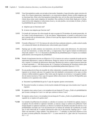 130 Capítulo 3 Variables aleatorias discretas y sus distribuciones de probabilidad
3.112 Unas fotocopiadoras usadas son enviadas al proveedor, limpiadas y luego devueltas según convenios de
renta. No se hacen reparaciones importantes y en consecuencia algunos clientes reciben máquinas que
no funcionan bien. Entre ocho fotocopiadoras disponibles hoy, tres de ellas están funcionando mal. Un
cliente desea rentar cuatro máquinas de inmediato. Para satisfacer la fecha límite fijada por el cliente,
cuatro de las ocho máquinas se seleccionan al azar y, sin más pruebas, son enviadas al cliente. ¿Cuál es
la probabilidad de que el cliente reciba
a máquinas que no funcionen mal?
b al menos una máquina que funcione mal?
3.113 Un jurado de 6 personas fue seleccionado de entre un grupo de 20 miembros de jurado potenciales, de
los cuales 8 eran afroamericanos y 12 de raza blanca. Supuestamente, el jurado se seleccionó al azar
pero contenía sólo un afroamericano. ¿Piensa el lector que hay alguna razón para dudar de la aleatorie-
dad de la selección?
3.114 Consulte el Ejercicio 3.113. Si el proceso de selección fuera realmente aleatorio, ¿cuáles serían la media
y la varianza del número de afroamericanos seleccionados para el jurado?
3.115 Suponga que un radio contiene seis transistores, dos de los cuales están defectuosos. Se seleccionan
al azar tres transistores, se retiran del radio y se inspeccionan. Sea Y igual al número de defectuosos
observado, donde Y = 0, 1 o 2. Encuentre la distribución de probabilidad para Y. Exprese sus resultados
gráficamente como histograma de probabilidad.
3.116 Simule el experimento descrito en el Ejercicio 3.115, al marcar seis canicas o monedas de modo que dos
representen defectuosas y cuatro no defectuosas. Ponga las canicas en un sombrero, revuélvalas, saque
tres y registre Y, el número de defectuosas observado. Restituya las canicas y repita el proceso hasta que
se hayan registrado n = 100 observaciones de Y. Construya un histograma de frecuencia relativa para
esta muestra y compárelo con la distribución de probabilidad poblacional (Ejercicio 3.115).
3.117 En una producción de línea de ensamble de robots industriales se pueden instalar conjuntos de cajas de
engranes en un minuto cada una si los agujeros han sido taladrados correctamente en las cajas y en diez
minutos si deben taladrarse agujeros. Hay veinte cajas de engranes en existencia, 2 con agujeros taladra-
dos de manera incorrecta. Cinco cajas de engranes deben seleccionarse de entre las 20 disponibles para
instalarse en los siguientes cinco robots.
a Encuentre la probabilidad de que las 5 cajas de engranes ajusten correctamente.
b Encuentre la media, la varianza y la desviación estándar del tiempo que toma instalar estas 5 cajas de
engranes.
3.118 Se reparten cinco cartas al azar y sin reemplazo de una baraja de 52 cartas. ¿Cuál es la probabilidad de
que la mano contenga los 4 ases si se sabe que contiene al menos 3 ases?
3.119 Se reparten cartas al azar y sin reemplazo de una baraja de 52 cartas. ¿Cuál es la probabilidad de que el
segundo rey se reparta en la quinta carta?
*3.120 Los tamaños de poblaciones de animales se calculan en ocasiones con el método de capturar, marcar y
recapturar. En este método se capturan k animales, se marcan y luego se sueltan en la población. Cierto
tiempo después se capturan n animales y se observa Y, el número de animales marcados de entre los n. Las
probabilidades asociadas con Y son una función de N, el número de animales de la población, de modo
que el valor observado de Y contiene información sobre esta N desconocida. Suponga que k = 4 ani-
males son marcados y luego soltados. Una muestra de n = 3 animales se selecciona entonces al azar
de entre la misma población. Encuentre P(Y = 1) como función de N. ¿Qué valor de N maximizará
P(Y = 1)?
W-cap-03.indd 130
W-cap-03.indd 130 27/7/09 02:02:08
27/7/09 02:02:08
 
