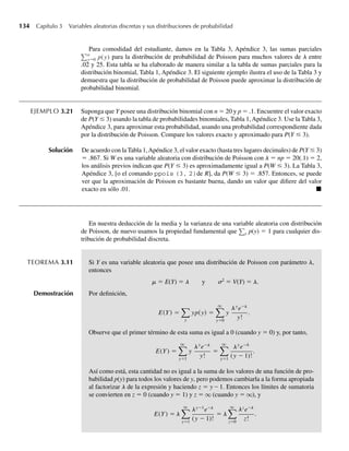 134 Capítulo 3 Variables aleatorias discretas y sus distribuciones de probabilidad
Para comodidad del estudiante, damos en la Tabla 3, Apéndice 3, las sumas parciales
a
y=0 p(y) para la distribución de probabilidad de Poisson para muchos valores de l entre
.02 y 25. Esta tabla se ha elaborado de manera similar a la tabla de sumas parciales para la
distribución binomial, Tabla 1, Apéndice 3. El siguiente ejemplo ilustra el uso de la Tabla 3 y
demuestra que la distribución de probabilidad de Poisson puede aproximar la distribución de
probabilidad binomial.
EJEMPLO 3.21 Suponga que Y posee una distribución binomial con n = 20 y p = .1. Encuentre el valor exacto
de P(Y ≤ 3) usando la tabla de probabilidades binomiales, Tabla 1,Apéndice 3. Use la Tabla 3,
Apéndice 3, para aproximar esta probabilidad, usando una probabilidad correspondiente dada
por la distribución de Poisson. Compare los valores exacto y aproximado para P(Y ≤ 3).
Solución De acuerdo con la Tabla 1,Apéndice 3, el valor exacto (hasta tres lugares decimales) de P(Y ≤ 3)
= .867. Si W es una variable aleatoria con distribución de Poisson con l = np = 20(.1) = 2,
los análisis previos indican que P(Y ≤ 3) es aproximadamente igual a P(W ≤ 3). La Tabla 3,
Apéndice 3, [o el comando ppois (3, 2)de R], da P(W ≤ 3) = .857. Entonces, se puede
ver que la aproximación de Poisson es bastante buena, dando un valor que difiere del valor
exacto en sólo .01. Q
En nuestra deducción de la media y la varianza de una variable aleatoria con distribución
de Poisson, de nuevo usamos la propiedad fundamental que y p(y) = 1 para cualquier dis-
tribución de probabilidad discreta.
TEOREMA 3.11 Si Y es una variable aleatoria que posee una distribución de Poisson con parámetro l,
entonces
m = E(Y) = ␭ y ␴2
= V(Y) = l.
Demostración Por definición,
E(Y) =
y
yp(y) =
q
y=0
l
y
ly
e−
y!
.
Observe que el primer término de esta suma es igual a 0 (cuando y = 0) y, por tanto,
E(Y) =
q
y=1
y
y l l
e−
y
l l
!
=
q
y=1
y
e−
(y − 1)!
.
Así como está, esta cantidad no es igual a la suma de los valores de una función de pro-
babilidad p(y) para todos los valores de y, pero podemos cambiarla a la forma apropiada
al factorizar l de la expresión y haciendo z = y – 1. Entonces los límites de sumatoria
se convierten en z = 0 (cuando y = 1) y z = q (cuando y = q), y
E(Y) =
q
y
l l
=1
y−1
e−
(y − 1)!
= l
q
z=0
z
e
l
l
l
−
z!
.
W-cap-03.indd 134
W-cap-03.indd 134 27/7/09 02:02:09
27/7/09 02:02:09
 