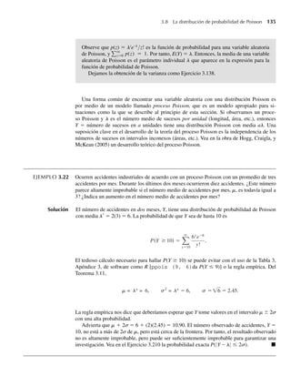 Observe que p(z) = lz
e–l
/z! es la función de probabilidad para una variable aleatoria
de Poisson, y
q
z=0 p(z) = 1. Por tanto, E(Y) = l. Entonces, la media de una variable
aleatoria de Poisson es el parámetro individual l que aparece en la expresión para la
función de probabilidad de Poisson.
Dejamos la obtención de la varianza como Ejercicio 3.138.
Una forma común de encontrar una variable aleatoria con una distribución Poisson es
por medio de un modelo llamado proceso Poisson, que es un modelo apropiado para si-
tuaciones como la que se describe al principio de esta sección. Si observamos un proce-
so Poisson y l es el número medio de sucesos por unidad (longitud, área, etc.), entonces
Y = número de sucesos en a unidades tiene una distribución Poisson con media al. Una
suposición clave en el desarrollo de la teoría del proceso Poisson es la independencia de los
números de sucesos en intervalos inconexos (áreas, etc.). Vea en la obra de Hogg, Craigla, y
McKean (2005) un desarrollo teórico del proceso Poisson.
EJEMPLO 3.22 Ocurren accidentes industriales de acuerdo con un proceso Poisson con un promedio de tres
accidentes por mes. Durante los últimos dos meses ocurrieron diez accidentes. ¿Este número
parece altamente improbable si el número medio de accidentes por mes, m, es todavía igual a
3? ¿Indica un aumento en el número medio de accidentes por mes?
Solución El número de accidentes en dos meses, Y, tiene una distribución de probabilidad de Poisson
con media l*
= 2(3) = 6. La probabilidad de que Y sea de hasta 10 es
P(Y ≥ 10) =
q
y=10
6y
e−6
y!
.
El tedioso cálculo necesario para hallar P(Y ≥ 10) se puede evitar con el uso de la Tabla 3,
Apéndice 3, de software como R [ppois (9, 6)da P(Y ≤ 9)] o la regla empírica. Del
Teorema 3.11,
m = = 6
l* l* s
s
, 2
= = 6, =√6 = 2.45.
La regla empírica nos dice que deberíamos esperar que Y tome valores en el intervalo m ± 2␴
con una alta probabilidad.
Advierta que m + 2␴ = 6 + (2)(2.45) = 10.90. El número observado de accidentes, Y =
10, no está a más de 2␴ de m, pero está cerca de la frontera. Por tanto, el resultado observado
no es altamente improbable, pero puede ser suficientemente improbable para garantizar una
investigación. Vea en el Ejercicio 3.210 la probabilidad exacta P(|Y – l| ≤ 2␴). Q
3.8 La distribución de probabilidad de Poisson 135
W-cap-03.indd 135
W-cap-03.indd 135 27/7/09 02:02:09
27/7/09 02:02:09
 