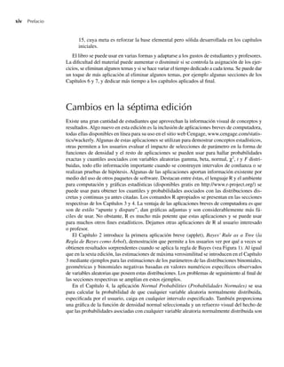 xiv Prefacio
15, cuya meta es reforzar la base elemental pero sólida desarrollada en los capítulos
iniciales.
El libro se puede usar en varias formas y adaptarse a los gustos de estudiantes y profesores.
La dificultad del material puede aumentar o disminuir si se controla la asignación de los ejer-
cicios, se eliminan algunos temas y si se hace variar el tiempo dedicado a cada tema. Se puede dar
un toque de más aplicación al eliminar algunos temas, por ejemplo algunas secciones de los
Capítulos 6 y 7, y dedicar más tiempo a los capítulos aplicados al final.
Cambios en la séptima edición
Existe una gran cantidad de estudiantes que aprovechan la información visual de conceptos y
resultados. Algo nuevo en esta edición es la inclusión de aplicaciones breves de computadora,
todas ellas disponibles en línea para su uso en el sitio web Cengage, www.cengage.com/statis-
tics/wackerly. Algunas de estas aplicaciones se utilizan para demostrar conceptos estadísticos,
otras permiten a los usuarios evaluar el impacto de selecciones de parámetro en la forma de
funciones de densidad y el resto de aplicaciones se pueden usar para hallar probabilidades
exactas y cuantiles asociados con variables aleatorias gamma, beta, normal, χ2
, t y F distri-
buidas, todo ello información importante cuando se construyen intervalos de confianza o se
realizan pruebas de hipótesis. Algunas de las aplicaciones aportan información existente por
medio del uso de otros paquetes de software. Destacan entre éstas, el lenguaje R y el ambiente
para computación y gráficas estadísticas (disponibles gratis en http://www.r-project.org/) se
puede usar para obtener los cuantiles y probabilidades asociados con las distribuciones dis-
cretas y continuas ya antes citadas. Los comandos R apropiados se presentan en las secciones
respectivas de los Capítulos 3 y 4. La ventaja de las aplicaciones breves de computadora es que
son de estilo “apunte y dispare”, dan gráficas adjuntas y son considerablemente más fá-
ciles de usar. No obstante, R es mucho más potente que estas aplicaciones y se puede usar
para muchos otros fines estadísticos. Dejamos otras aplicaciones de R al usuario interesado
o profesor.
El Capítulo 2 introduce la primera aplicación breve (applet), Bayes’ Rule as a Tree (la
Regla de Bayes como Árbol), demostración que permite a los usuarios ver por qué a veces se
obtienen resultados sorprendentes cuando se aplica la regla de Bayes (vea Figura 1). Al igual
que en la sexta edición, las estimaciones de máxima verosimilitud se introducen en el Capítulo
3 mediante ejemplos para las estimaciones de los parámetros de las distribuciones binomiales,
geométricas y binomiales negativas basadas en valores numéricos específicos observados
de variables aleatorias que poseen estas distribuciones. Los problemas de seguimiento al final de
las secciones respectivas se amplían en estos ejemplos.
En el Capítulo 4, la aplicación Normal Probabilities (Probabilidades Normales) se usa
para calcular la probabilidad de que cualquier variable aleatoria normalmente distribuida,
especificada por el usuario, caiga en cualquier intervalo especificado. También proporciona
una gráfica de la función de densidad normal seleccionada y un refuerzo visual del hecho de
que las probabilidades asociadas con cualquier variable aleatoria normalmente distribuida son
Preliminares.indd xiv
Preliminares.indd xiv 24/7/09 14:50:48
24/7/09 14:50:48
 