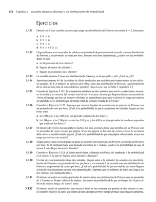 136 Capítulo 3 Variables aleatorias discretas y sus distribuciones de probabilidad
Ejercicios
3.121 Denote con Y una variable aleatoria que tenga una distribución de Poisson con media l = 2. Encuentre
a P(Y = 4).
b P(Y ≥ 4).
c P(Y  4).
d P(Y ≥ 4 Y ≥ 2).
3.122 Llegan clientes a un mostrador de salida en una tienda de departamentos de acuerdo con una distribución
de Poisson, a un promedio de siete por hora. Durante una hora determinada, ¿cuáles son las probabili-
dades de que
a no lleguen más de tres clientes?,
b lleguen al menos dos clientes?,
c lleguen exactamente cinco clientes?
3.123 La variable aleatoria Y tiene una distribución de Poisson y es tal que p(0) = p(1). ¿Cuál es p(2)?
3.124 Aproximadamente 4% de las obleas de silicio producidas por un fabricante tienen menos de dos defec-
tos grandes. Si Y, el número de defectos por oblea, tiene una distribución de Poisson, ¿qué proporción
de las obleas tiene más de cinco defectos grandes? [Sugerencia: use la Tabla 3, Apéndice 3.]
3.125 Consulte el Ejercicio 3.122. Si se requieren alrededor de diez minutos para servir a cada cliente, encuen-
tre la media y la varianza del tiempo total de servicio para clientes que lleguen durante un periodo de
1 hora. (Suponga que hay un número suficiente de dependientes para que el cliente no tenga que esperar
ser atendido.) ¿Es probable que el tiempo total de servicio exceda de 2.5 horas?
3.126 Consulte el Ejercicio 3.122. Suponga que ocurren llegadas de acuerdo con un proceso de Poisson con
un promedio de siete por hora. ¿Cuál es la probabilidad de que exactamente dos clientes lleguen en dos
horas entre
a las 2:00 p.m. y las 4:00 p.m. (un periodo continuo de dos horas)?,
b la 1:00 p.m. y las 2:00 p.m. o entre las 3:00 p.m. y las 4:00 p.m. (dos periodos de una hora separados
que totalizan dos horas)?
3.127 El número de errores mecanográficos hechos por una secretaria tiene una distribución de Poisson con
un promedio de cuatro errores por página. Si en una página se dan más de cuatro errores, la secretaria
debe volver a escribir toda la página. ¿Cuál es la probabilidad de que una página seleccionada al azar no
tenga que volver a ser escrita?
3.128 Llegan autos a una caseta de pago de peaje de acuerdo con un proceso de Poisson con media de 80 autos
por hora. Si el empleado hace una llamada telefónica de 1 minuto, ¿cuál es la probabilidad de que al
menos 1 auto llegue durante la llamada?
3.129 Consulte el Ejercicio 3.128. ¿Cuánto puede durar la llamada telefónica del empleado si la probabilidad
es al menos .4 de que no lleguen autos durante la llamada?
3.130 Un lote de estacionamiento tiene dos entradas. Llegan autos a la entrada I de acuerdo con una distri-
bución de Poisson a un promedio de tres por hora y a la entrada II de acuerdo con una distribución de
Poisson a un promedio de cuatro por hora. ¿Cuál es la probabilidad de que un total de tres autos lleguen
al lote de estacionamiento en una hora determinada? (Suponga que los números de autos que llega a las
dos entradas son independientes.)
3.131 El número de nudos en un tipo particular de madera tiene una distribución de Poisson con un promedio
de 1.5 nudos en 10 pies cúbicos de madera. Encuentre la probabilidad de que un bloque de 10 pies cú-
bicos de madera tenga a lo sumo 1 nudo.
3.132 El número medio de automóviles que entran al túnel de una montaña por periodo de dos minutos es uno.
Un número excesivo de autos que entren al túnel durante un breve tiempo produce una situación peligrosa.
W-cap-03.indd 136
W-cap-03.indd 136 27/7/09 02:02:10
27/7/09 02:02:10
 