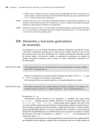 138 Capítulo 3 Variables aleatorias discretas y sus distribuciones de probabilidad
c Observe que el resultado del inciso a implica que las probabilidades de Poisson aumentan por un
tiempo cuando y aumenta y disminuyen de ahí en adelante. Demuestre que p(y) es maximizada cuan-
do y = al máximo entero menor o igual que l.
3.143 Consulte el Ejercicio 3.142 c. Si el número de llamadas telefónicas al departamento de bomberos, Y, en
un día tiene una distribución de Poisson con media de 5.3, ¿cuál es el número más probable de llamadas
telefónicas al departamento de bomberos en cualquier día?
3.144 Consulte los ejercicios 3.142 y 3.143. Si el número de llamadas telefónicas al departamento de bombe-
ros, Y, en un día tiene una distribución Poisson con media 6, demuestre que p(5) = p(6) de modo que 5
y 6 son los dos valores más probables para Y.
3.9 Momentos y funciones generadoras
de momento
Los parámetros m y ␴ son medidas descriptivas numéricas significativas que ubican el centro
y describen la dispersión asociada con los valores de una variable aleatoria Y, pero no dan
una caracterización única de la distribución de Y. Muchas distribuciones diferentes poseen
las mismas medias y desviaciones estándar. A continuación consideramos un conjunto de
medidas descriptivas numéricas que (al menos en ciertas condiciones) determinan p(y)
de manera única.
DEFINICIÓN 3.12 El k-ésimo momento de una variable aleatoria Y tomada alrededor del origen se define
como E(Yk
) y se denota con k
m .
Observe en particular que el primer momento alrededor del origen es E(Y)= 1
m m
= y que
2 = E
m (Y2
) se emplea en el Teorema 3.6 para hallar s2
.
Otro momento útil de una variable aleatoria es el tomado alrededor de su media.
DEFINICIÓN 3.13 El k-ésimo momento de una variable aleatoria Y tomado alrededor de su media o el
k-ésimo momento central de Y, se define como E[(Y – m)k
] y está denotado por mk.
En particular, ␴2
= m2.
Concentremos nuestra atención en los momentos k
m alrededor del origen donde
k = 1, 2, 3, . . . Suponga que dos variables aleatorias Y y Z poseen momentos finitos con
1Y
m = 1Y , 2Y
m m m m m
= 2Z , . . . , jY = j Z , donde j puede tomar cualquier valor entero. Esto
es, las dos variables aleatorias poseen momentos correspondientes idénticos alrededor del ori-
gen. En algunas condiciones más bien generales, se puede demostrar que Y y Z tienen distribu-
ciones de probabilidad idénticas. Así, un uso importante de los momentos es para calcular la
distribución de probabilidad de una variable aleatoria (por lo general un estimador o tomador
de decisiones). Por tanto, los momentos k
m ., donde k = 1, 2, 3, . . . , son principalmente de
valor teórico para k  3.
Otra expectativa interesante es la función generadora de momento para una variable aleatoria,
que hablando en forma figurada, compacta todos los momentos para una variable aleatoria en
W-cap-03.indd 138
W-cap-03.indd 138 27/7/09 02:02:10
27/7/09 02:02:10
 