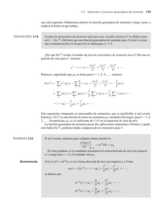 una sola expresión. Definiremos primero la función generadora de momento y luego vamos a
explicar la forma en que trabaja.
DEFINICIÓN 3.14 La función generadora de momento m(t) para una variable aleatoria Y se define como
m(t) = E(etY
). Decimos que una función generadora de momento para Y existe si existe
una constante positiva b tal que m(t) es finita para |t| ≤ b.
¿Por qué E(etY
) recibe el nombre de función generadora de momento para Y? De una ex-
pansión de serie para ety
, tenemos
ety
= 1 + ty +
(ty)2
2!
+
(ty)3
3!
+
(ty)4
4!
+ ⋅⋅⋅.
Entonces, suponiendo que m'k es finita para k = 1, 2, 3, … , tenemos
E(etY
) =
y
ety
p(y) =
y
1 + ty +
(ty)2
2!
+
(ty)3
3!
+⋅ ⋅ ⋅ p(y)
=
y
p(y) + t
y
yp(y) +
t2
2! y
y2
p(y) +
t3
3! y
y3
p(y) + ⋅ ⋅ ⋅
= 1 + tm1 +
t2
2!
m2 +
t3
3!
m3 + ⋅ ⋅ ⋅.
Este argumento comprende un intercambio de sumatorias, que es justificable si m(t) existe.
Entonces, E(etY
) es una función de todos los momentos m'k alrededor del origen, para k = 1, 2,
3, … . En particular, m'k es el coeficiente de tk
/k! en la expansión de serie de m(t).
La función generadora de momento posee dos aplicaciones importantes. Primero, si pode-
mos hallar E(etY
), podemos hallar cualquiera de los momentos para Y.
TEOREMA 3.12 Si m(t) existe, entonces para cualquier entero positivo k,
k
m(t)
dtk
t=0
= m(k)
(0) = mk.
En otras palabras, si el estudiante encuentra la k-ésima derivada de m(t) con respecto
a t y luego hace t = 0, el resultado será m'k.
Demostración dk
m(t)/dtk
, o m(k)
(t), es la k-ésima derivada de m(t) con respecto a t. Como
m(t) = E(etY
) = 1 + tm1 +
t2
2!
m2 +
t3
3!
m3 + ⋅ ⋅ ⋅,
se deduce que
m(1)
(t) = m1 +
2t
2!
m2 +
3t2
3!
m3 + ⋅ ⋅ ⋅,
m(2)
(t) = m2 +
2t
2!
m3 +
3t2
3!
m4 + ⋅ ⋅ ⋅,
3.9 Momentos y funciones generadoras de momento 139
W-cap-03.indd 139
W-cap-03.indd 139 27/7/09 02:02:10
27/7/09 02:02:10
 