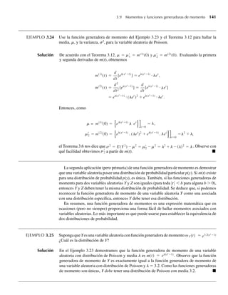 EJEMPLO 3.24 Use la función generadora de momento del Ejemplo 3.23 y el Teorema 3.12 para hallar la
media, m, y la varianza, s2
, para la variable aleatoria de Poisson.
Solución De acuerdo con el Teorema 3.12, m = m1 = m(1)
(0) y m2 = m(2)
(0). Evaluando la primera
y segunda derivadas de m(t), obtenemos
m(1)
(t) =
d
dt
[e ( et
−1
l
l
l
l
l
l
)
] = e (et
−1)
⋅ e
l
l
t
,
m(2)
(t) =
d2
dt2
[e (et
−1)
] =
d
dt
[e et
−1)
⋅ et
]
= e (et
−1)
⋅ ( et
)2
+ e (
(
et
−1)
⋅ et
.
l
l
Entonces, como
l
l
l
l
l
l
m = m(1)
(0) = e (et
−1)
l et
t=0
= ,
m2 = m(2)
(0) = e (et
−1)
. (let
)2
+ e (et
−1)
. et
t=0
=l2
+ ,
el Teorema 3.6 nos dice que s2
= E(Y2
) −m2
= m2 −m2
= l2
+l −(l)2
= l . Observe con
qué facilidad obtuvimos m2 a partir de m(t). Q
La segunda aplicación (pero primaria) de una función generadora de momento es demostrar
que una variable aleatoria posee una distribución de probabilidad particular p(y). Si m(t) existe
para una distribución de probabilidad p(y), es única. También, si las funciones generadoras de
momento para dos variables aleatorias Y y Z son iguales (para toda |t|  b para alguna b  0),
entonces Y y Z deben tener la misma distribución de probabilidad. Se deduce que, si podemos
reconocer la función generadora de momento de una variable aleatoria Y como una asociada
con una distribución específica, entonces Y debe tener esa distribución.
En resumen, una función generadora de momentos es una expresión matemática que en
ocasiones (pero no siempre) proporciona una forma fácil de hallar momentos asociados con
variables aleatorias. Lo más importante es que puede usarse para establecer la equivalencia de
dos distribuciones de probabilidad.
EJEMPLO 3.25 SupongaqueYesunavariablealeatoriaconfuncióngeneradorademomentomY (t) = e3.2(et
−1)
¿Cuál es la distribución de Y?
Solución En el Ejemplo 3.23 demostramos que la función generadora de momento de una variable
aleatoria con distribución de Poisson y media l es m(t) = eλ(et
−1)
. Observe que la función
generadora de momento de Y es exactamente igual a la función generadora de momento de
una variable aleatoria con distribución de Poisson y l = 3.2. Como las funciones generadoras
de momento son únicas, Y debe tener una distribución de Poisson con media 3.2. Q
3.9 Momentos y funciones generadoras de momento 141
W-cap-03.indd 141
W-cap-03.indd 141 27/7/09 02:02:12
27/7/09 02:02:12
 