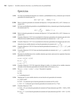 142 Capítulo 3 Variables aleatorias discretas y sus distribuciones de probabilidad
Ejercicios
3.145 Si Y tiene una distribución binomial con n intentos y probabilidad de éxito p, demuestre que la función
generadora de momento para Y es
m(t) = (pet
+ q)n
, donde q = 1 – p.
3.146 Derive la función generadora de momento del Ejercicio 3.145 para hallar E(Y) y E(Y2
). Entonces en-
cuentre V(Y).
3.147 Si Y tiene una distribución geométrica con probabilidad de éxito p, demuestre que la función generadora
de momento para Y es
m(t) =
pet
1 − qet
, donde q = 1 − p.
3.148 Derive la función generadora de momento del Ejercicio 3.147 para hallar E(Y) y E(Y2
). Entonces en-
cuentre V(Y).
3.149 Consulte el Ejercicio 3.145. Use la unicidad de las funciones generadoras de momento para dar la dis-
tribución de una variable aleatoria con función generadora de momento m(t) = (.6et
+ .4)3
.
3.150 Consulte el Ejercicio 3.147. Use la unicidad de las funciones generadoras de momento para dar la dis-
tribución de una variable aleatoria con función generadora de momento m(t) =
.3et
1 − .7et
.
3.151 Consulte el Ejercicio 3.145. Si Y tiene una función generadora de momento m(t) = (.7et
+ .3)10
, ¿cuál
es P(Y ≤ 5)?
3.152 Consulte el Ejercicio 3.23. Si Y tiene una función generadora de momento m(t) = e6(et −1), ¿cuál es P(|Y
– m| ≤ 2s)?
3.153 Encuentre las distribuciones de las variables aleatorias que tienen cada una de las siguientes funciones
generadoras de momento:
a m(t) = [(1/3)et
+ (2/3)]5
.
b m(t) =
et
2 − et
.
c m(t) = e2(et −1)
.
3.154 Consulte el Ejercicio 3.153. Por inspección obtenga la media y la varianza de las variables aleatorias
asociadas con las funciones generadoras de momento dadas en los incisos a, b y c.
3.155 Sea (t) = (1/6)et
+ (2/6)e2t
+ (3/6)e3t
m . Encuentre lo siguiente:
a E(Y).
b V(Y).
c La distribución de Y.
3.156 Suponga que Y es una variable aleatoria con una función m(t) generadora de momento.
a ¿Cuál es m(0)?
b Si W = 3Y, demuestre que la función generadora de momento de W es m(3t).
c Si X = Y – 2, demuestre que la función generadora de momento de X es e–2t
m(t).
3.157 Consulte el Ejercicio 3.156.
a Si W = 3Y, use la función generadora de momento de W para demostrar que E(W) = 3E(Y) y V(W)
= 9V(Y).
b Si X = Y – 2, use la función generadora de momento de X para demostrar que E(X) = E(Y) – 2 y V(X)
= V(Y).
W-cap-03.indd 142
W-cap-03.indd 142 27/7/09 02:02:12
27/7/09 02:02:12
 