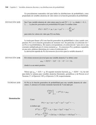 144 Capítulo 3 Variables aleatorias discretas y sus distribuciones de probabilidad
Un procedimiento matemático útil para hallar las distribuciones de probabilidad y otras
propiedades de variables aleatorias de valor entero es la función generadora de probabilidad.
DEFINICIÓN 3.15 Sea Y una variable aleatoria de valor entero para la cual P(Y = i) = pi, donde i = 0, 1,
2, … . La función generadora de probabilidad P(t) para Y se define como
P(t) = E(tY
) = p0 + p1t + p2t2
+ ⋅ ⋅ ⋅ =
q
i=0
pi ti
para todos los valores de t tales que P(t) sea finita.
La razón para llamar aP(t) una función generadora de probabilidad es clara cuando com-
paramos P(t) con la función generadora de momento m(t). En particular, el coeficiente de ti
en P(t) es la probabilidad pi. De manera correspondiente, el coeficiente de ti
para m(t) es una
constante multiplicada por el i-ésimo momento mi . Si conocemos P(t) y podemos expandirlo
en una serie, podemos determinar p(y) como el coeficiente de ty
.
La derivación repetida de P(t) da momentos factoriales para la variable aleatoria Y.
DEFINICIÓN 3.16 El k-ésimo momento factorial para una variable aleatoria Y se define como
[k] = E[Y(Y − 1)(Y − 2) ⋅ ⋅ ⋅(Y − k + 1)],
donde k es un entero positivo.
Nótese que m[1] = E(Y) = m. El segundo momento factorial, m[2] = E[Y(Y – 1)], fue útil
para hallar la varianza para variables aleatorias binomiales, geométricas y de Poisson en el
Teorema 3.7, el Ejercicio 3.85 y el Ejercicio 3.138, respectivamente.
TEOREMA 3.13 Si P(t) es la función generadora de probabilidad para una variable aleatoria de valor
entero, Y, entonces el k-ésimo momento factorial de Y está dado por
Demostración
dk
P(t)
dtk
t=1
= P(k)
(1) = m[k].
Como
P(t) = p0 + p1t + p2t2
+ p3t3
+ p4t4
+ ⋅ ⋅ ⋅,
se deduce que
P(1)
(t) =
d P(t)
dt
= p1 + 2p2t + 3p3t2
+ 4p4t3
+ ⋅ ⋅ ⋅,
P(2)
(t) =
d2
P(t)
dt2
= (2)(1) p2 + (3)(2) p3t + (4)(3) p4t2
+ ⋅ ⋅ ⋅,
W-cap-03.indd 144
W-cap-03.indd 144 27/7/09 02:02:13
27/7/09 02:02:13
 