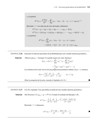 y, en general,
P(k)
(t) =
dk
P(t)
dtk
=
q
y=k
y(y − 1)(y − 2)⋅ ⋅ ⋅(y − k + 1) p(y)ty−k
.
Haciendo t = 1 en cada una de estas derivadas, obtenemos
P(1)
(1) = p1 + 2p2 + 3p3 + 4p4 + ⋅ ⋅ ⋅ =m[1] = E(Y),
P(2)
(1) = (2)(1) p2 + (3)(2) p3 + (4)(3) p4 + ⋅ ⋅ ⋅ =m[2] = E[Y(Y − 1)],
y, en general,
P(k)
(1) =
q
y=k
y(y − 1)(y − 2) ⋅ ⋅ ⋅(y − k + 1) p(y)
= E[Y(Y − 1)(Y − 2) ⋅ ⋅ ⋅(Y − k + 1)] = m[k].
EJEMPLO 3.26 Encuentre la función generadora de probabilidad para una variable aleatoria geométrica.
Solución Observe que p0 = 0 porque Y no puede tomar este valor. Entonces
P(t) = E(tY
) =
q
y=1
ty
qy−1
p =
q
y=1
p
q
(qt)y
=
p
q
[qt + (qt)2
+ (qt)3
+ ⋅⋅⋅].
Los términos de la serie son los de una progresión geométrica infinita. Si qt  1, entonces
P(t) =
p
q
qt
1 − qt
=
pt
1 − qt
, si t  1/q.
(Para la sumatoria de la serie, consulte el Apéndice A1.11.) Q
EJEMPLO 3.27 Use P(t), Ejemplo 3.26, para hallar la media de una variable aleatoria geométrica.
Solución Del Teorema 3.13, m[1] = m = P(1)
(1). Usando el resultado del Ejemplo 3.26,
P(1)
(t) =
d
dt
pt
1 − qt
=
(1 − qt) p − ( pt)(−q)
(1 − qt)2
.
Haciendo t = 1, obtenemos
P(1)
(1) =
p2
+ pq
p2
=
p( p + q)
p2
=
1
p
. Q
3.10 Funciones generadoras de probabilidad 145
W-cap-03.indd 145
W-cap-03.indd 145 27/7/09 02:02:14
27/7/09 02:02:14
 