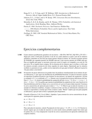 Ejercicios complementarios
3.180 Cuatro números posiblemente ganadores de una lotería —AB-4536, NH-7812, SQ-7855 y ZY-3221—
llegan por correo. Usted gana un premio si uno de sus cuatro números es igual a uno de los números
ganadores contenidos en una lista que tienen quienes dirigen la lotería. Se concede un primer premio
de $100,000, dos segundos premios de $50,000 cada uno y diez terceros premios de $1000 cada uno.
Para ser elegible para ganar, es necesario enviar por correo el cupón a la compañía a un costo de 33¢
por envío. No se requiere hacer compras. De la estructura de los números que se reciban, es obvio que
los números enviados constan de dos letras seguidas de cuatro dígitos. Suponiendo que los números
recibidos se generaron al azar, ¿cuáles son las expectativas de que gane la lotería? ¿Merecen la pena los
33¢ para entrar a esta lotería?
3.181 El muestreo de piezas defectuosas de grandes lotes de productos manufacturados da un número de pie-
zas defectuosas, Y, que sigue una distribución de probabilidad binomial. Un plan de muestreo consiste
en especificar el número de piezas n por incluirse en una muestra y un número de aceptación a. El lote
es aceptado si Y ≤ a y rechazado si Y  a. Denote con p la proporción de piezas defectuosas del lote.
Para n = 5 y a = 0, calcule la probabilidad de aceptación del lote si (a) p = 0, (b) p = .1, (c) p = .3,
(d) p = .5, (e) p = 1.0. Una gráfica que muestra la probabilidad de aceptación de lote como función de la
fracción defectuosa del lote se llama curva característica de operación para el plan muestral. Construya
la curva característica de operación para el plan n = 5, a = 0. Observe que un plan de muestreo es un
ejemplo de inferencia estadística. Aceptar o rechazar un lote con base en información contenida en la
muestra es equivalente a concluir que el lote es bueno o malo. “Bueno” implica que una parte pequeña
es defectuosa y que por tanto el lote es apropiado para despacharse.
3.182 Consulte el Ejercicio 3.181. Use la Tabla 1, Apéndice 3 para construir las curvas características de ope-
ración para los siguientes planes de muestreo:
a n = 10, a = 0.
b n = 10, a = 1.
c n = 10, a = 2.
Para cada plan de muestreo, calcule P(aceptación de lote) para p = 0, .05 .1, .3, .5, y 1.0. Nuestra in-
tuición sugiere que con el plan de muestreo (a) sería mucho menos probable aceptar lotes malos que
los planes (b) y (c). Una comparación visual de las curvas características de operación confirmará esta
conjetura intuitiva.
Hogg, R. V., A. T. Craig, and J. W. McKean. 2005. Introduction to Mathematical
Statistics, 6th ed. Upper Saddle River, N.J.: Pearson Prentice Hall.
Johnson, N. L., S. Kotz, and A. W. Kemp. 1993. Univariate Discrete Distributions,
2d ed. New York: Wiley.
Mosteller, F., R. E. K. Rourke, and G. B. Thomas. 1970. Probability with Statistical
Applications, 2d ed. Reading, Mass. Addison-Wesley.
Parzen, E. 1964. Stochastic Processes. San Francisco: Holden-Day.
. 1992.Modern Probability Theory and Its Applications. New York:
Wiley-Interscience.
Zwilliger, D. 2002. CRC Standard Mathematical Tables, 31st ed. Boca Raton, Fla.:
CRC Press.
Ejercicios complementarios 151
W-cap-03.indd 151
W-cap-03.indd 151 27/7/09 02:02:16
27/7/09 02:02:16
 