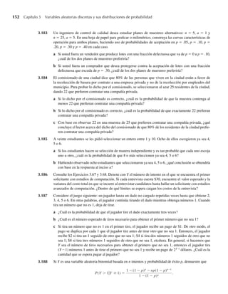 152 Capítulo 3 Variables aleatorias discretas y sus distribuciones de probabilidad
3.183 Un ingeniero de control de calidad desea estudiar planes de muestreo alternativos: n = 5, a = 1 y
n = 25, a = 5. En una hoja de papel para graficar o milimétrico, construya las curvas características de
operación para ambos planes, haciendo uso de probabilidades de aceptación en p = .05, p = .10, p =
.20, p = .30 y p = .40 en cada caso.
a Si usted fuera un vendedor que produce lotes con una fracción defectuosa que va de p = 0 a p = .10,
¿cuál de los dos planes de muestreo preferiría?
b Si usted fuera un comprador que desea protegerse contra la aceptación de lotes con una fracción
defectuosa que exceda de p = .30, ¿cuál de los dos planes de muestreo preferiría?
3.184 El comisionado de una ciudad dice que 80% de las personas que viven en la ciudad están a favor de
la recolección de basura por contrato a una empresa privada y no de la recolección por empleados del
municipio. Para probar lo dicho por el comisionado, se seleccionaron al azar 25 residentes de la ciudad,
dando 22 que prefieren contratar una compañía privada.
a Si lo dicho por el comisionado es correcto, ¿cuál es la probabilidad de que la muestra contenga al
menos 22 que prefieran contratar una compañía privada?
b Si lo dicho por el comisionado es correcto, ¿cuál es la probabilidad de que exactamente 22 prefieran
contratar una compañía privada?
c Con base en observar 22 en una muestra de 25 que prefieren contratar una compañía privada, ¿qué
concluye el lector acerca del dicho del comisionado de que 80% de los residentes de la ciudad prefie-
ren contratar una compañía privada?
3.185 A veinte estudiantes se les pidió seleccionar un entero entre 1 y 10. Ocho de ellos escogieron ya sea 4,
5 o 6.
a Si los estudiantes hacen su selección de manera independiente y es tan probable que cada uno escoja
uno u otro, ¿cuál es la probabilidad de que 8 o más seleccionen ya sea 4, 5 o 6?
b Habiendo observado ocho estudiantes que seleccionaron ya sea 4, 5 o 6, ¿qué conclusión se obtendría
con base en la respuesta al inciso a?
3.186 Consulte los Ejercicios 3.67 y 3.68. Denote con Y el número de intento en el que se encuentra el primer
solicitante con estudios de computación. Si cada entrevista cuesta $30, encuentre el valor esperado y la
varianza del costo total en que se incurre al entrevistar candidatos hasta hallar un solicitante con estudios
avanzados de computación. ¿Dentro de qué límites se espera caigan los costos de la entrevista?
3.187 Considere el juego siguiente: un jugador lanza un dado no cargado repetidas veces hasta que obtiene 2,
3, 4, 5 o 6. En otras palabras, el jugador continúa tirando el dado mientras obtenga números 1. Cuando
tira un número que no es 1, deja de tirar.
a ¿Cuál es la probabilidad de que el jugador tire el dado exactamente tres veces?
b ¿Cuál es el número esperado de tiros necesario para obtener el primer número que no sea 1?
c Si tira un número que no es 1 en el primer tiro, el jugador recibe un pago de $1. De otro modo, el
pago se duplica por cada 1 que el jugador tire antes de tirar otro que no sea 1. Entonces, el jugador
recibe $2 si tira un 1 seguido de otro que no sea 1; $4 si tira dos números 1 seguidos de otro que no
sea 1; $8 si tira tres números 1 seguidos de otro que no sea 1, etcétera. En general, si hacemos que
Y sea el número de tiros necesarios para obtener el primero que no sea 1, entonces el jugador tira
(Y – 1) números 1 antes de tirar el primero que no sea 1 y recibe un pago de 2Y–1
dólares. ¿Cuál es la
cantidad que se espera pagar al jugador?
3.188 Si Y es una variable aleatoria binomial basada en n intentos y probabilidad de éxito p, demuestre que
P(Y  1Y ≥ 1) =
1 − (1 − p)n
− np(1 − p)n−1
1 − (1 − p)n
.
W-cap-03.indd 152
W-cap-03.indd 152 27/7/09 02:02:16
27/7/09 02:02:16
 