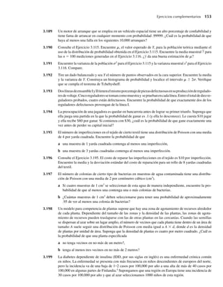 3.189 Un motor de arranque que se emplea en un vehículo espacial tiene un alto porcentaje de confiabilidad y
tiene fama de arrancar en cualquier momento con probabilidad .99999. ¿Cuál es la probabilidad de que
haya al menos una falla en los siguientes 10,000 arranques?
3.190 Consulte el Ejercicio 3.115. Encuentre m, el valor esperado de Y, para la población teórica mediante el
uso de la distribución de probabilidad obtenida en el Ejercicio 3.115. Encuentre la media muestral y para
las n = 100 mediciones generadas en el Ejercicio 3.116. ¿y da una buena estimación de m?
3.191 Encuentre la varianza de la población s2
para el Ejercicio 3.115 y la varianza muestral s2
para el Ejercicio
3.116. Compare.
3.192 Tire un dado balanceado y sea Y el número de puntos observados en la cara superior. Encuentre la media
y la varianza de Y. Construya un histograma de probabilidad y localice el intervalo m ± 2s. Verifique
que se cumpla el teorema de Tchebysheff.
3.193 DoslíneasdeensambleIyIItienenelmismoporcentajedepiezasdefectuosasensuproducciónderegulado-
resdevoltaje.Cincoreguladoressetomancomomuestray sepruebanencadalínea.Entreeltotaldediezre-
guladores probados, cuatro están defectuosos. Encuentre la probabilidad de que exactamente dos de los
reguladores defectuosos provengan de la línea I.
3.194 La preocupación de una jugadora es quedar en bancarrota antes de lograr su primer triunfo. Suponga que
ella juega una partida en la que la probabilidad de ganar es .1 (y ella lo desconoce). Le cuesta $10 jugar
y ella recibe $80 por ganar. Si comienza con $30, ¿cuál es la probabilidad de que gane exactamente una
vez antes de perder su capital inicial?
3.195 El número de imperfecciones en el tejido de cierto textil tiene una distribución de Poisson con una media
de 4 por yarda cuadrada. Encuentre la probabilidad de que
a una muestra de 1 yarda cuadrada contenga al menos una imperfección,
b una muestra de 3 yardas cuadradas contenga al menos una imperfección.
3.196 Consulte el Ejercicio 3.195. El costo de reparar las imperfecciones en el tejido es $10 por imperfección.
Encuentre la media y la desviación estándar del costo de reparación para un rollo de 8 yardas cuadradas
del textil.
3.197 El número de colonias de cierto tipo de bacterias en muestras de agua contaminada tiene una distribu-
ción de Poisson con una media de 2 por centímetro cúbico (cm3
).
a Si cuatro muestras de 1 cm3
se seleccionan de esta agua de manera independiente, encuentre la pro-
babilidad de que al menos una contenga una o más colonias de bacterias.
b ¿Cuántas muestras de 1 cm3
deben seleccionarse para tener una probabilidad de aproximadamente
.95 de ver al menos una colonia de bacterias?
3.198 Un modelo para competencia de plantas supone que hay una zona de agotamiento de recursos alrededor
de cada planta. Dependiente del tamaño de las zonas y la densidad de las plantas, las zonas de agota-
miento de recursos pueden traslaparse con las de otras plantas en las cercanías. Cuando las semillas
se dispersan al azar sobre un lugar amplio, el número de vecinos que cada planta tiene dentro de un área de
tamaño A suele seguir una distribución de Poisson con media igual a A × d, donde d es la densidad
de plantas por unidad de área. Suponga que la densidad de plantas es cuatro por metro cuadrado. ¿Cuál es
la probabilidad de que una planta especificada
a no tenga vecinos en no más de un metro?,
b tenga al menos tres vecinos en no más de 2 metros?
3.199 La diabetes dependiente de insulina (IDD, por sus siglas en inglés) es una enfermedad crónica común
en niños. La enfermedad se presenta con más frecuencia en niños descendientes de europeos del norte,
pero la incidencia va de una baja de 1–2 casos por 100,000 por año a una alta de más de 40 casos por
100,000 en algunas partes de Finlandia.4
Supongamos que una región en Europa tiene una incidencia de
30 casos por 100,000 por año y que al azar seleccionamos 1000 niños de esta región.
Ejercicios complementarios 153
W-cap-03.indd 153
W-cap-03.indd 153 27/7/09 02:02:16
27/7/09 02:02:16
 