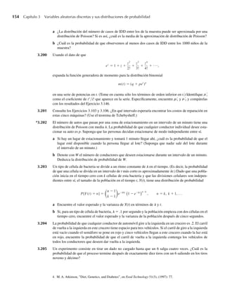 154 Capítulo 3 Variables aleatorias discretas y sus distribuciones de probabilidad
a ¿La distribución del número de casos de IDD entre los de la muestra puede ser aproximada por una
distribución de Poisson? Si es así, ¿cuál es la media de la aproximación de distribución de Poisson?
b ¿Cuál es la probabilidad de que observemos al menos dos casos de IDD entre los 1000 niños de la
muestra?
3.200 Usando el dato de que
ez
= 1 + z +
z2
2!
+
z3
3!
+
z4
4!
+ ⋅⋅⋅,
expanda la función generadora de momento para la distribución binomial
m(t) = (q + pet
)n
en una serie de potencias en t. (Tome en cuenta sólo los términos de orden inferior en t.) Identifique mi
como el coeficiente de ti
/i! que aparece en la serie. Específicamente, encuentre m1 y m2 y compárelas
con los resultados del Ejercicio 3.146.
3.201 Consulte los Ejercicios 3.103 y 3.106. ¿En qué intervalo esperaría encontrar los costos de reparación en
estas cinco máquinas? (Use el teorema de Tchebysheff.)
*3.202 El número de autos que pasan por una zona de estacionamiento en un intervalo de un minuto tiene una
distribución de Poisson con media l. La probabilidad de que cualquier conductor individual desee esta-
cionar su auto es p. Suponga que las personas decidan estacionarse de modo independiente entre sí.
a Si hay un lugar de estacionamiento y tomará 1 minuto llegar ahí, ¿cuál es la probabilidad de que el
lugar esté disponible cuando la persona llegue al lote? (Suponga que nadie sale del lote durante
el intervalo de un minuto.)
b Denote con W el número de conductores que deseen estacionarse durante un intervalo de un minuto.
Deduzca la distribución de probabilidad de W.
3.203 Un tipo de célula de bacteria se divide a un ritmo constante de l en el tiempo. (Es decir, la probabilidad
de que una célula se divida en un intervalo de t más corto es aproximadamente lt.) Dado que una pobla-
ción inicia en el tiempo cero con k células de esta bacteria y que las divisiones celulares son indepen-
dientes entre sí, el tamaño de la población en el tiempo t, Y(t), tiene una distribución de probabilidad
P[Y(t) = n] =
n − 1
k − 1
e− kt
l l
1 − e− t n−k
, n = k, k + 1, . . .
a Encuentre el valor esperado y la varianza de Y(t) en términos de l y t.
b Si, para un tipo de célula de bacteria, l = .1 por segundo y la población empieza con dos células en el
tiempo cero, encuentre el valor esperado y la varianza de la población después de cinco segundos.
3.204 La probabilidad de que cualquier conductor de automóvil gire a la izquierda en un crucero es .2. El carril
de vuelta a la izquierda en este crucero tiene espacio para tres vehículos. Si el carril de giro a la izquierda
está vacío cuando el semáforo se pone en rojo y cinco vehículos llegan a este crucero cuando la luz está
en rojo, encuentre la probabilidad de que el carril de vuelta a la izquierda contenga los vehículos de
todos los conductores que deseen dar vuelta a la izquierda.
3.205 Un experimento consiste en tirar un dado no cargado hasta que un 6 salga cuatro veces. ¿Cuál es la
probabilidad de que el proceso termine después de exactamente diez tiros con un 6 saliendo en los tiros
noveno y décimo?
4. M. A. Atkinson, ”Diet, Genetics, and Diabetes”, en Food Technology 51(3), (1997): 77.
W-cap-03.indd 154
W-cap-03.indd 154 27/7/09 02:02:16
27/7/09 02:02:16
 