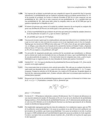 3.206 Los registros de accidentes recolectados por una compañía de seguros de automóviles dan la siguiente
información. La probabilidad de que un conductor asegurado tenga un accidente automovilístico es .15.
Si ha ocurrido un accidente, las averías al vehículo ascienden al 20% de su valor comercial con una
probabilidad de .80, a 60% de su valor comercial con una probabilidad de .12 y a pérdida total con
una probabilidad de .08. ¿Qué prima debe cobrar la compañía sobre un auto de $12,000 para que la
ganancia esperada por la compañía sea cero?
3.207 El número de personas que entran en la unidad de cuidados intensivos de un hospital en cualquier día
posee una distribución de Poisson con media igual a cinco personas por día.
a ¿Cuál es la probabilidad de que el número de personas que entren en la unidad de cuidados intensivos
en un día particular sea igual a 2? ¿y que sea menor o igual que 2?
b ¿Es probable que Y pase de 10? Explique.
3.208 Una encuesta reciente sugiere que los estadounidenses anticipan una reducción en sus estándares de vida
y que un nivel cada vez más creciente de consumo ya no es tan importante como lo fue en el pasado.
Suponga que una encuesta de 2000 personas indica que 1373 están a favor de que, por medios legislati-
vos, se obligue a una reducción en el tamaño de los automóviles hechos en Estados Unidos. ¿Esperaría
observar hasta 1373 personas a favor de esta proposición si, de hecho, el público general se ha dividido
en 50 a 50 con respecto a este problema? ¿Por qué?
3.209 Un proveedor de maquinaria pesada para construcción ha encontrado que normalmente se obtienen
nuevos clientes por medio de solicitudes de éstos en llamadas de ventas y que la probabilidad de venta
de una pieza particular de equipo es .3. Si el proveedor tiene tres máquinas para venta, ¿cuál es la pro-
babilidad de que se requieran menos de cinco llamadas de clientes para agotar el inventario?
3.210 Calcule P(|Y – l|≤ 2s) para la distribución de probabilidad de Poisson del Ejemplo 3.22. ¿Esto está de
acuerdo con la regla empírica?
*3.211 Una comerciante tiene en existencia cierto artículo perecedero. Ella sabe que en cualquier día determi-
nado tendrá una demanda de dos, tres o cuatro de estos artículos con probabilidades .1, .4 y .5, respec-
tivamente. Compra los artículos en $1.00 cada uno y los vende en $1.20 cada uno. Si quedan algunos al
final del día, representan pérdida total. ¿Cuántos artículos debe tener en existencia para maximizar su
utilidad diaria esperada?
*3.212 Demuestre que la función de probabilidad hipergeométrica se aproxima a la binomial en el límite cuan-
do N S q y p = r/N permanece constante. Esto es, demuestre que
lím
N q
S
r
y
N−r
n−y
N
n
=
n
y
py
qn−y
,
para p = r/N constante.
3.213 Un lote de N = 100 productos industriales contiene 40 defectuosos. Sea Y el número de defectuosos en
una muestra aleatoria de tamaño 20. Encuentre p(10) con el uso de (a) la distribución de probabilidad
hipergeométrica y (b) la distribución de probabilidad binomial. ¿Es N suficientemente grande para que
el valor de p(10) obtenido con de la distribución binomial sea una buena aproximación de la obtenida
usando la distribución hipergeométrica?
*3.214 Por simplicidad, supongamos que hay dos clases de conductores. Los conductores seguros, que son 70%
de la población, tienen probabilidad .1 de causar un accidente en un año. El resto de la población son
provocadores de accidentes, que tienen una probabilidad .5 de causar un accidente en un año. La prima
de seguro es $400 multiplicado por la probabilidad de alguien de causar un accidente en el año siguiente.
Un nuevo suscriptor tiene un accidente durante el primer año. ¿Cuál debe ser la prima de seguro para
el año siguiente?
Ejercicios complementarios 155
W-cap-03.indd 155
W-cap-03.indd 155 27/7/09 02:02:16
27/7/09 02:02:16
 