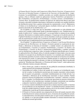 xvi Prefacio
of Gamma Density Functions and Comparison of Beta Density Functions, (Comparación de
Funciones de Densidad Gamma y Comparación de Funciones de Densidad Beta), respec-
tivamente. Las probabilidades y cuantiles asociados con variables aleatorias de distribución
gamma y beta se obtienen usando las aplicaciones Gamma Probabilities and Quantiles or
Beta Probabilities and Quantiles (Probabilidades y Cuantiles Gamma o Probabilidades y
Cuantiles Beta). Se proporcionan conjuntos de Ejercicios de Aplicaciones Breves para guiar
al usuario a descubrir resultados interesantes e informativos asociados con variables aleatorias
de distribución normal, beta y gamma (incluyendo las exponenciales y de χ2
). Mantenemos
el énfasis en la distribución χ2
, incluyendo algunos resultados teóricos que son útiles en el
posterior desarrollo de las distribuciones t y F.
En el Capítulo 5 se deja claro que las densidades condicionales no están definidas para
valores de la variable condicionante donde la densidad marginal es cero. También hemos re-
tenido el análisis de la “varianza condicional” y su uso para hallar la varianza de una variable
aleatoria. Brevemente se estudian modelos jerárquicos. Al igual que en la edición anterior, el
Capítulo 6 introduce el concepto del apoyo de una densidad y resalta que se puede usar un mé-
todo de transformación cuando ésta es monótona en la región de apoyo. El método jacobiano
está incluido para la implementación de una transformación bivariada.
En el Capítulo 7, la aplicación breve Comparison of Student’s t and Normal Distributions
(Comparación de Distribuciones t de Student y Normales) permite la visualización de simi-
litudes y diferencias en funciones de densidad t y estándar normal y las aplicaciones bre-
ves Probabilidades y Cuantiles Ji cuadrada, Probabilidades y Cuantiles t de Student y las
Probabilidades y Cuantiles de Razón F proporcionan probabilidades y cuantiles asociados
con las distribuciones respectivas, todos con grados de libertad especificados por el usuario.
La aplicación breve DiceSample utiliza el conocido ejemplo de lanzar dados a una mesa para
introducir el concepto de una distribución de muestreo. Los resultados para diferentes tama-
ños muestrales permiten al usuario evaluar el impacto del tamaño de la muestra en la distribu-
ción muestral de la media. La aplicación breve también permite la visualización de la forma
en que la distribución muestral es afectada si el dado no está balanceado. Bajo el encabezado
general de “Distribuciones Muestrales y el Teorema del Límite Central”, cuatro aplicaciones
breves diferentes ilustran conceptos diferentes:
• Básica ilustra que, cuando se muestrea de una población normalmente distribuida, la
media muestral está normalmente distribuida.
• TamañoMuestral exhibe el efecto del tamaño de la muestra en la distribución mues-
tral de la media. La distribución muestral para dos tamaños muestrales (seleccionados
por el usuario) son generados y mostrados simultáneamente uno al lado del otro. Las
similitudes y diferencias de las distribuciones muestrales se hacen evidentes. Pueden
generarse muestras de poblaciones con distribuciones “normales”, uniformes, en forma
de U y sesgadas. Las distribuciones asociadas que aproximan un muestreo normal pue-
den recubrirse en las distribuciones simuladas resultantes, permitiendo una inmediata
evaluación visual de la calidad de la aproximación normal (vea Figura 3).
• La Varianza simula la distribución muestral de la varianza muestral cuando se muestrea
de una población con una distribución “normal”. La distribución teórica (proporcional a
la de una variable aleatoria χ2
) puede recubrirse con el clic de un botón, dando de nuevo
confirmación visual de que la teoría realmente funciona.
• El Tamaño de Varianza permite una comparación del efecto del tamaño muestral sobre
la distribución de la varianza muestral (de nuevo, el muestreo de una población normal).
La densidad teórica asociada puede recubrirse para ver que la teoría realmente funcio-
na. Además, se ve que para grandes tamaños muestrales la varianza muestral tiene una
distribución normal aproximada.
Preliminares.indd xvi
Preliminares.indd xvi 24/7/09 14:50:48
24/7/09 14:50:48
 