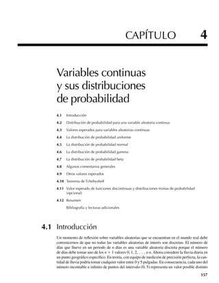 CAPÍTULO 4
Variables continuas
y sus distribuciones
de probabilidad
4.1 Introducción
4.2 Distribución de probabilidad para una variable aleatoria continua
4.3 Valores esperados para variables aleatorias continuas
4.4 La distribución de probabilidad uniforme
4.5 La distribución de probabilidad normal
4.6 La distribución de probabilidad gamma
4.7 La distribución de probabilidad beta
4.8 Algunos comentarios generales
4.9 Otros valores esperados
4.10 Teorema de Tchebysheff
4.11 Valor esperado de funciones discontinuas y distribuciones mixtas de probabilidad
(opcional)
4.12 Resumen
Bibliografía y lecturas adicionales
4.1 Introducción
Un momento de reflexión sobre variables aleatorias que se encuentran en el mundo real debe
convencernos de que no todas las variables aleatorias de interés son discretas. El número de
días que llueve en un periodo de n días es una variable aleatoria discreta porque el número
de días debe tomar uno de los n + 1 valores 0, 1, 2, . . . , o n. Ahora considere la lluvia diaria en
un punto geográfico específico. En teoría, con equipo de medición de precisión perfecta, la can-
tidad de lluvia podría tomar cualquier valor entre 0 y 5 pulgadas. En consecuencia, cada uno del
número incontable e infinito de puntos del intervalo (0, 5) representa un valor posible distinto
157
W-cap-04.indd 157
W-cap-04.indd 157 27/7/09 02:25:31
27/7/09 02:25:31
 